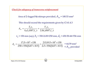 Dept. of CE, GCE Kannur Dr.RajeshKN
Check for adequacy of transverse reinforcement
Area of 2–legged 8ϕ stirrups provided, Asv = 100.53 mm2
This should exceed the requirements given by Cl 41.4.3
A
T s
b d f
V s
d f
sv
u v
y
u v
y
= +
1 1 1087 2 5 087( . ) . ( . )
sv = 150 mm (say), b1 = 350-2x50=250 mm, d1 = 650-50-44=556 mm
( ) ( )
3 3
17 5 10 150 215 915 10 150
250 556 0 87 415 2 5 556 0 87 415
. .
. . .
svA
× × × ×
= +
× × × ×
= 64.59 mm2
< Asv provided
 