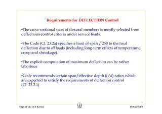 Dept. of CE, GCE Kannur Dr.RajeshKN
7
Requirements for DEFLECTION Control
•The cross-sectional sizes of flexural members is mostly selected from
deflections control criteria under service loads.
•The Code (Cl. 23.2a) specifies a limit of span / 250 to the final
deflection due to all loads (including long-term effects of temperature,
creep and shrinkage).
•The explicit computation of maximum deflection can be rather
laborious
•Code recommends certain span/effective depth (l / d) ratios which
are expected to satisfy the requirements of deflection control
(Cl. 23.2.1)
 