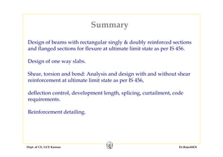 Dept. of CE, GCE Kannur Dr.RajeshKN
Summary
Design of beams with rectangular singly & doubly reinforced sections
and flanged sections for flexure at ultimate limit state as per IS 456.
Design of one way slabs.
Shear, torsion and bond: Analysis and design with and without shear
reinforcement at ultimate limit state as per IS 456,
deflection control, development length, splicing, curtailment, code
requirements.
Reinforcement detailing.
 