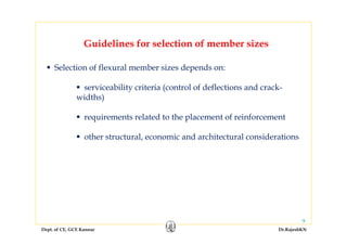Dept. of CE, GCE Kannur Dr.RajeshKN
9
Guidelines for selection of member sizes
Selection of flexural member sizes depends on:
serviceability criteria (control of deflections and crack-
widths)
requirements related to the placement of reinforcement
other structural, economic and architectural considerations
 