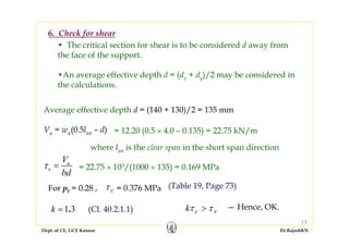 Dept. of CE, GCE Kannur Dr.RajeshKN
13
6. Check for shear
Average effective depth d = (140 + 130)/2 = 135 mm
Vu = wu(0.5lxn – d)
u
v
V
bd
τ = = 22.75 × 103/(1000 × 135) = 0.169 MPa
For pt = 0.28 ,
k c vτ τ> — Hence, OK.
= 0.376 MPaτ c
where lxn is the clear span in the short span direction
• The critical section for shear is to be considered d away from
the face of the support.
•An average effective depth d = (dx + dy)/2 may be considered in
the calculations.
= 12.20 (0.5 × 4.0 – 0.135) = 22.75 kN/m
(Table 19, Page 73)
1 3.k = (Cl. 40.2.1.1)
 