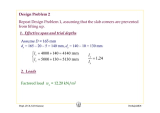 Dept. of CE, GCE Kannur Dr.RajeshKN
Repeat Design Problem 1, assuming that the slab corners are prevented
from lifting up.
Assume D = 165 mm
dx = 165 – 20 – 5 = 140 mm, dy = 140 – 10 = 130 mm
4000 140 4140
5000 130 5130
mm
mm
x
y
l
l
= + =⎧
⎨
= + =⎩
1 24.y
x
l
l
=
Factored load wu = 12.20 kN/m2
Design Problem 2
1. Effective span and trial depths
2. Loads
 