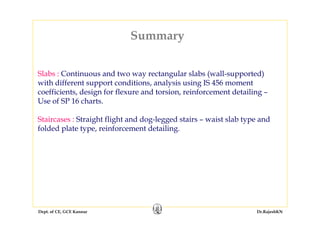 Dept. of CE, GCE Kannur Dr.RajeshKN
Summary
Slabs : Continuous and two way rectangular slabs (wall-supported)
with different support conditions, analysis using IS 456 moment
coefficients, design for flexure and torsion, reinforcement detailing –
Use of SP 16 charts.
Staircases : Straight flight and dog-legged stairs – waist slab type and
folded plate type, reinforcement detailing.
 