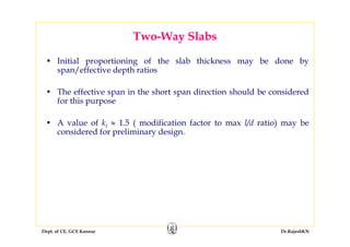 Dept. of CE, GCE Kannur Dr.RajeshKN
Two-Way Slabs
• Initial proportioning of the slab thickness may be done by
span/effective depth ratios
• The effective span in the short span direction should be considered
for this purpose
• A value of kt ≈ 1.5 ( modification factor to max l/d ratio) may be
considered for preliminary design.
 