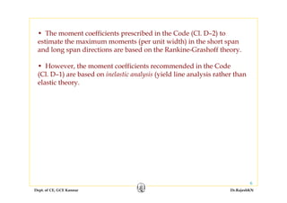 Dept. of CE, GCE Kannur Dr.RajeshKN
6
• The moment coefficients prescribed in the Code (Cl. D–2) to
estimate the maximum moments (per unit width) in the short span
and long span directions are based on the Rankine-Grashoff theory.
• However, the moment coefficients recommended in the Code
(Cl. D–1) are based on inelastic analysis (yield line analysis rather than
elastic theory.
 
