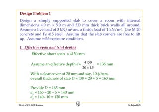 Dept. of CE, GCE Kannur Dr.RajeshKN
8
Design a simply supported slab to cover a room with internal
dimensions 4.0 m × 5.0 m and 230 mm thick brick walls all around.
Assume a live load of 3 kN/m2 and a finish load of 1 kN/m2. Use M 20
concrete and Fe 415 steel. Assume that the slab corners are free to lift
up. Assume mild exposure conditions.
Effective short span ≈ 4150 mm
Assume an effective depth d ≈ 4150
20 15× .
= 138 mm
With a clear cover of 20 mm and say, 10 φ bars,
overall thickness of slab D ≈ 138 + 20 + 5 = 163 mm
Provide D = 165 mm
dx = 165 – 20 – 5 = 140 mm
dy = 140– 10 = 130 mm
Design Problem 1
1. Effective span and trial depths
 
