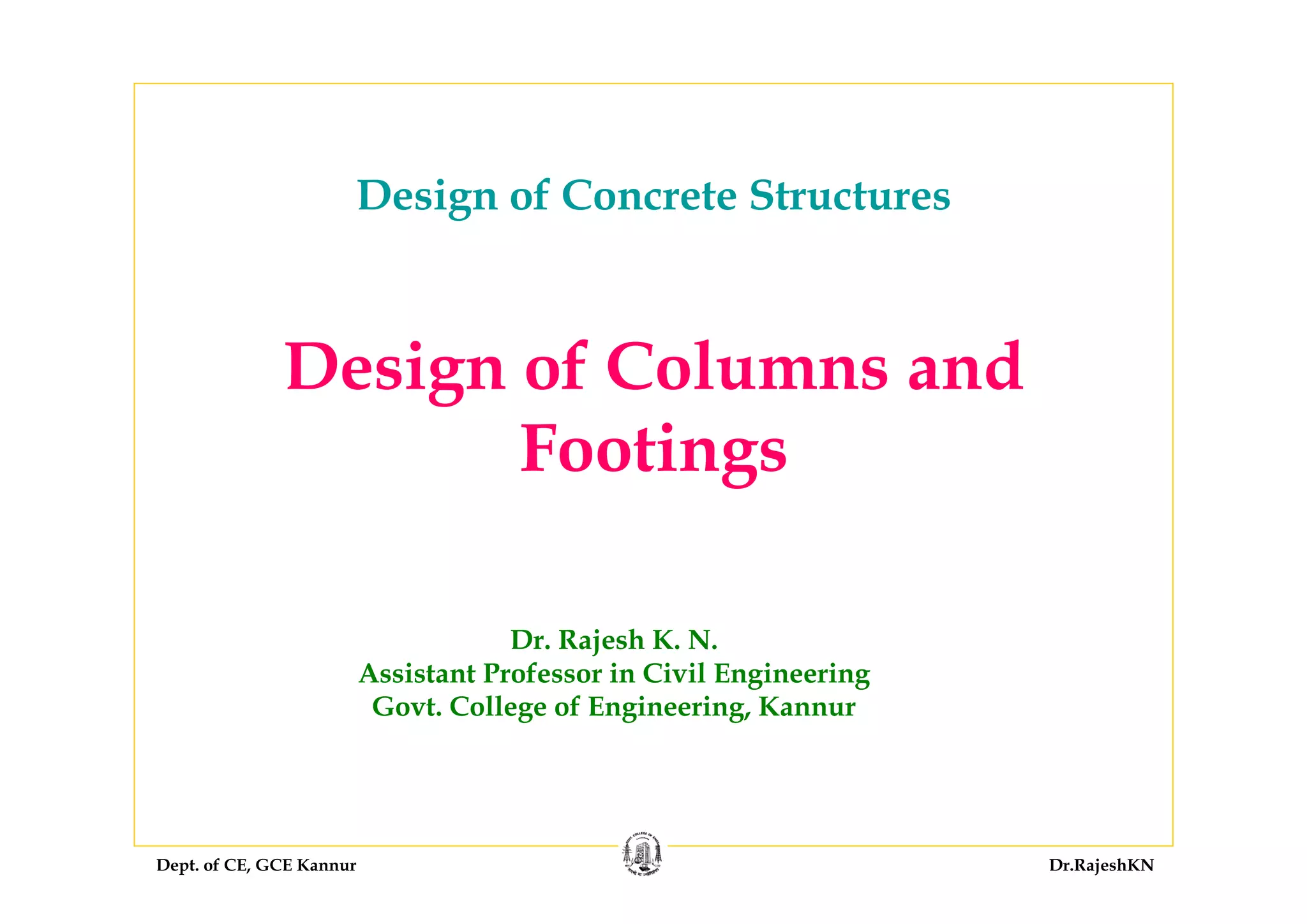 Dept. of CE, GCE Kannur Dr.RajeshKN
Design of Columns and
Footings
Dr. Rajesh K. N.
Assistant Professor in Civil Engineering
Govt. College of Engineering, Kannur
Design of Concrete Structures
 