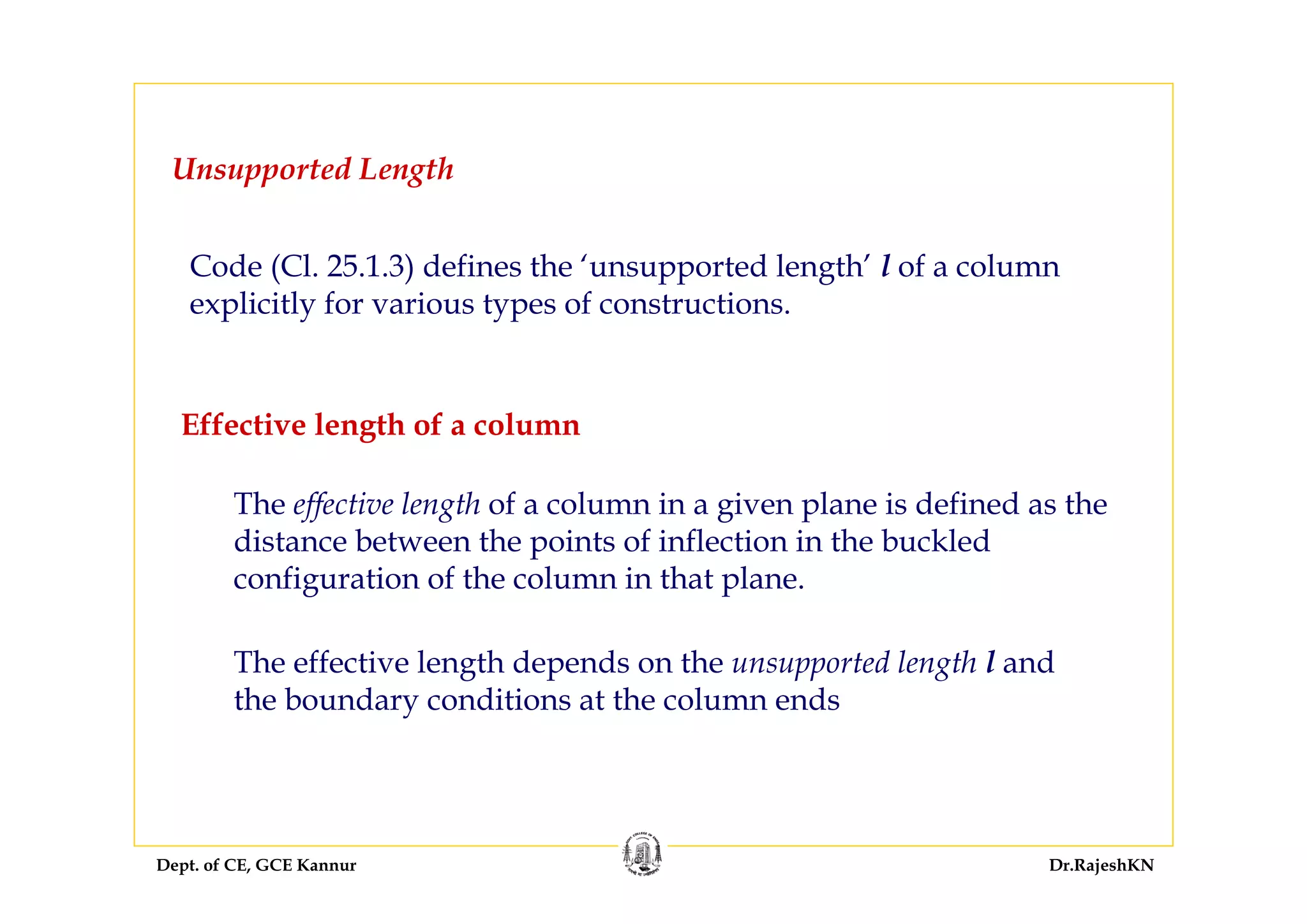 Dept. of CE, GCE Kannur Dr.RajeshKN
Effective length of a column
The effective length of a column in a given plane is defined as the
distance between the points of inflection in the buckled
configuration of the column in that plane.
The effective length depends on the unsupported length l and
the boundary conditions at the column ends
Code (Cl. 25.1.3) defines the ‘unsupported length’ l of a column
explicitly for various types of constructions.
Unsupported Length
 