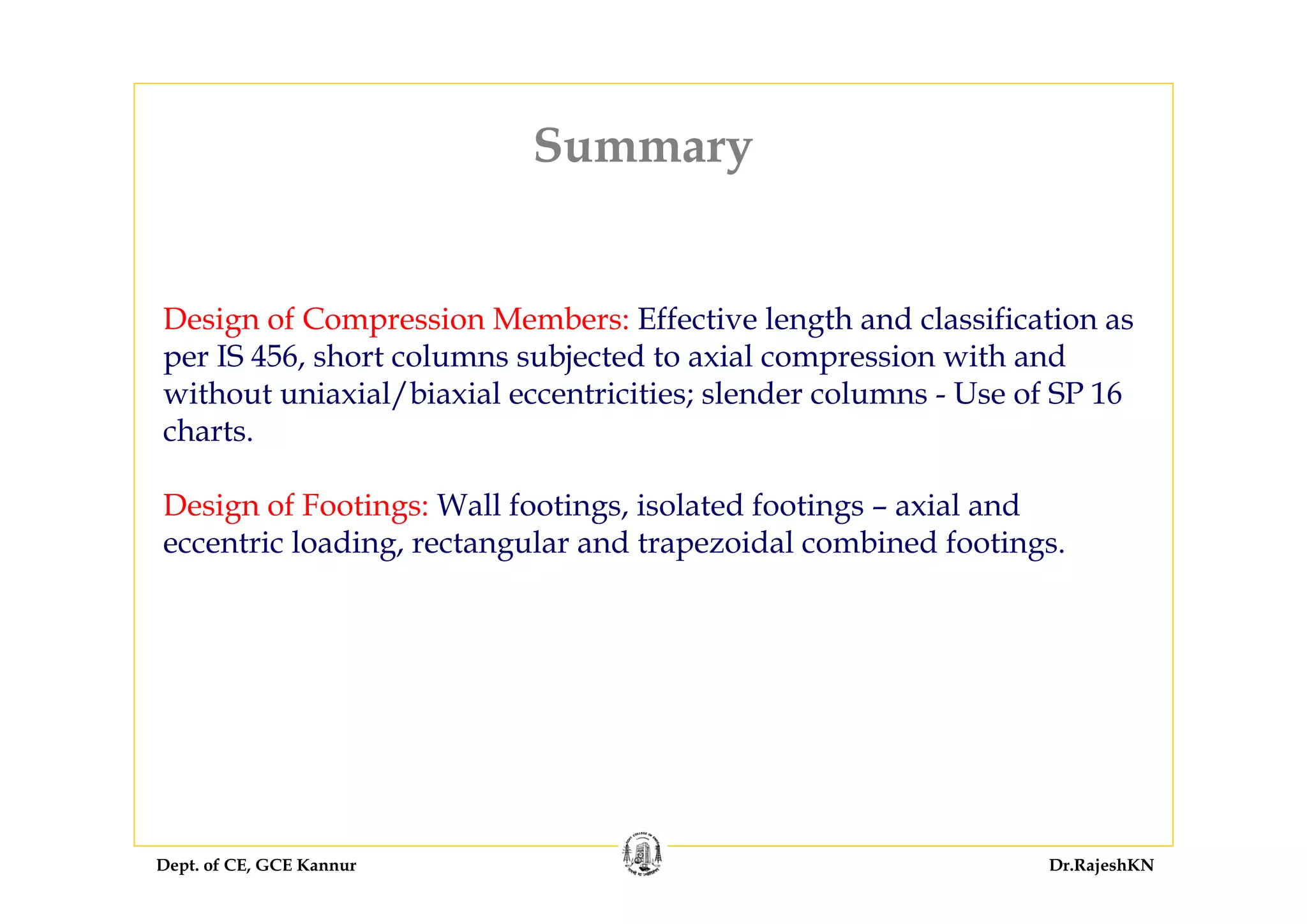 Dept. of CE, GCE Kannur Dr.RajeshKN
Summary
Design of Compression Members: Effective length and classification as
per IS 456, short columns subjected to axial compression with and
without uniaxial/biaxial eccentricities; slender columns - Use of SP 16
charts.
Design of Footings: Wall footings, isolated footings – axial and
eccentric loading, rectangular and trapezoidal combined footings.
 