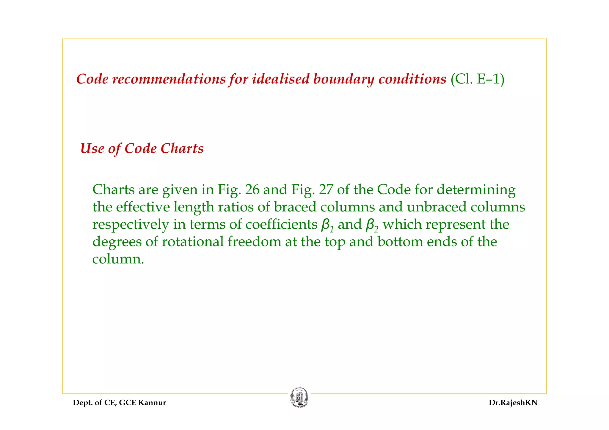 Dept. of CE, GCE Kannur Dr.RajeshKN
Use of Code Charts
Charts are given in Fig. 26 and Fig. 27 of the Code for determining
the effective length ratios of braced columns and unbraced columns
respectively in terms of coefficients β1 and β2 which represent the
degrees of rotational freedom at the top and bottom ends of the
column.
Code recommendations for idealised boundary conditions (Cl. E–1)
 