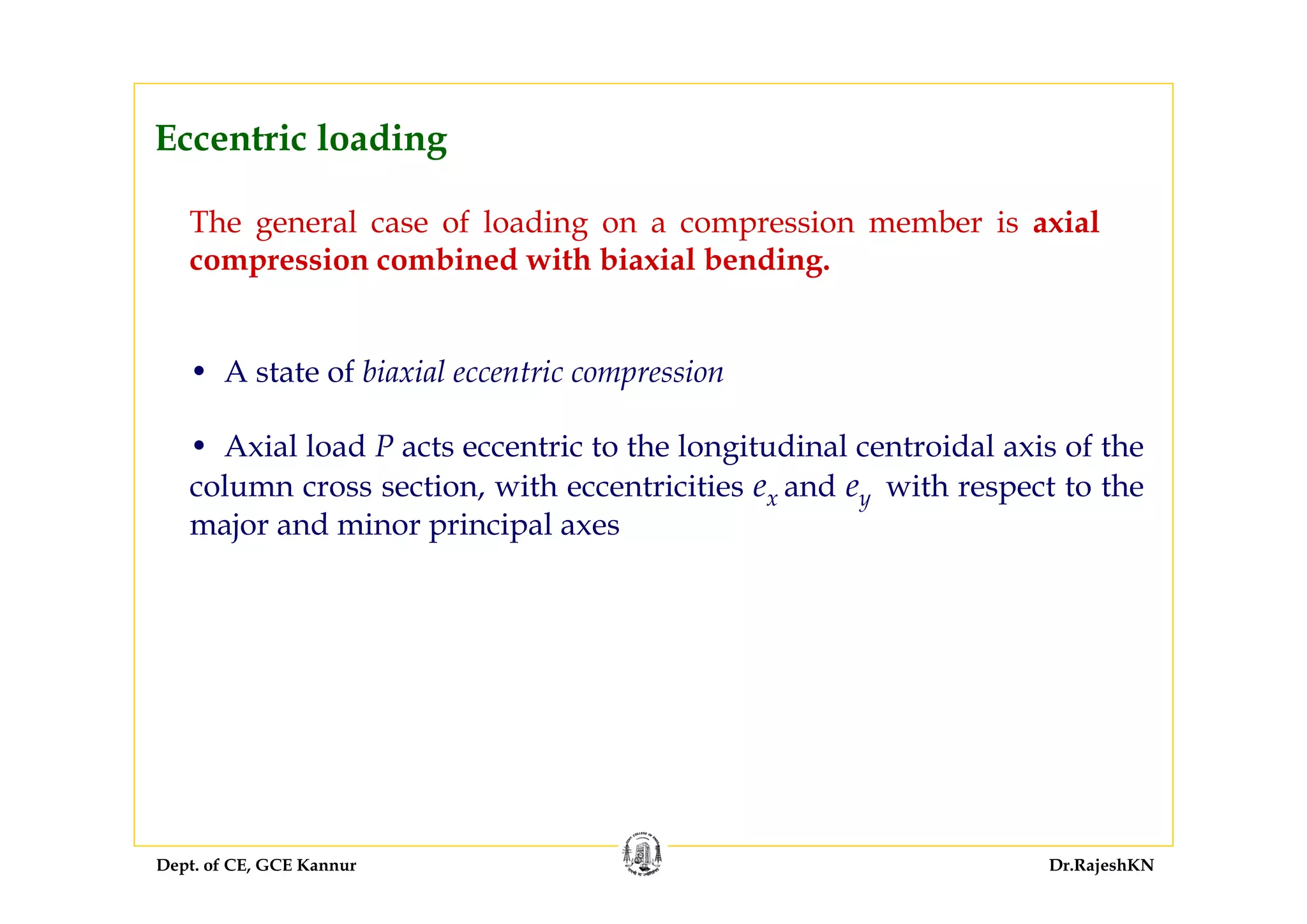 Dept. of CE, GCE Kannur Dr.RajeshKN
Eccentric loading
The general case of loading on a compression member is axial
compression combined with biaxial bending.
• A state of biaxial eccentric compression
• Axial load P acts eccentric to the longitudinal centroidal axis of the
column cross section, with eccentricities ex and ey with respect to the
major and minor principal axes
 