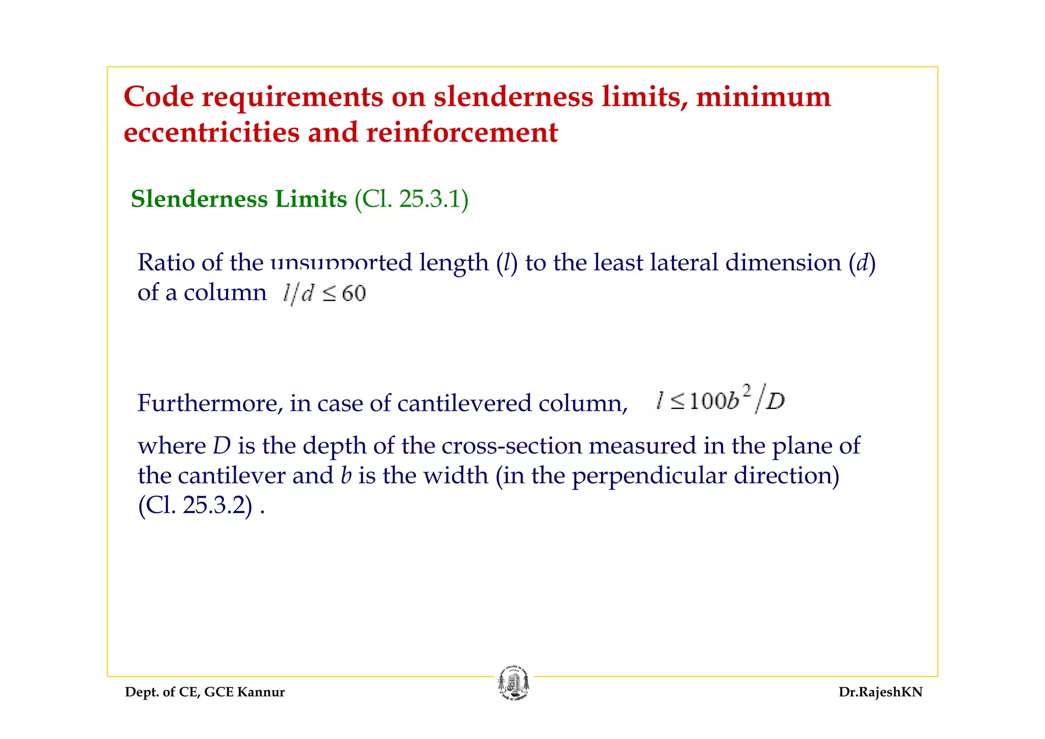 Dept. of CE, GCE Kannur Dr.RajeshKN
Code requirements on slenderness limits, minimum
eccentricities and reinforcement
Slenderness Limits (Cl. 25.3.1)
Ratio of the unsupported length (l) to the least lateral dimension (d)
of a column
Furthermore, in case of cantilevered column,
where D is the depth of the cross-section measured in the plane of
the cantilever and b is the width (in the perpendicular direction)
(Cl. 25.3.2) .
 