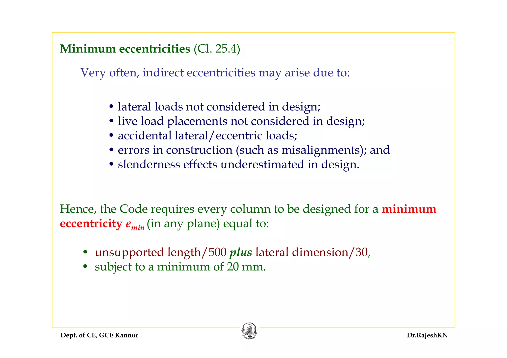 Dept. of CE, GCE Kannur Dr.RajeshKN
Very often, indirect eccentricities may arise due to:
• lateral loads not considered in design;
• live load placements not considered in design;
• accidental lateral/eccentric loads;
• errors in construction (such as misalignments); and
• slenderness effects underestimated in design.
Hence, the Code requires every column to be designed for a minimum
eccentricity emin (in any plane) equal to:
• unsupported length/500 plus lateral dimension/30,
• subject to a minimum of 20 mm.
Minimum eccentricities (Cl. 25.4)
 