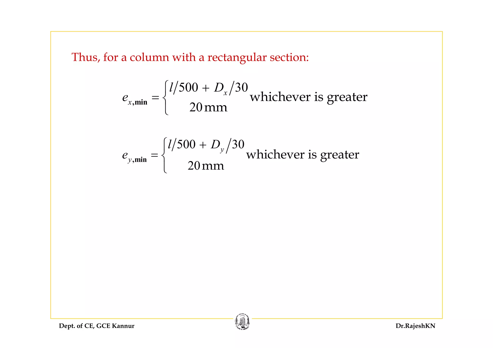 Dept. of CE, GCE Kannur Dr.RajeshKN
Thus, for a column with a rectangular section:
500 30
20
whichever is greater
mm
,min
x
x
l D
e
+⎧
= ⎨
⎩
500 30
20
whichever is greater
mm
,min
y
y
l D
e
+⎧
= ⎨
⎩
 
