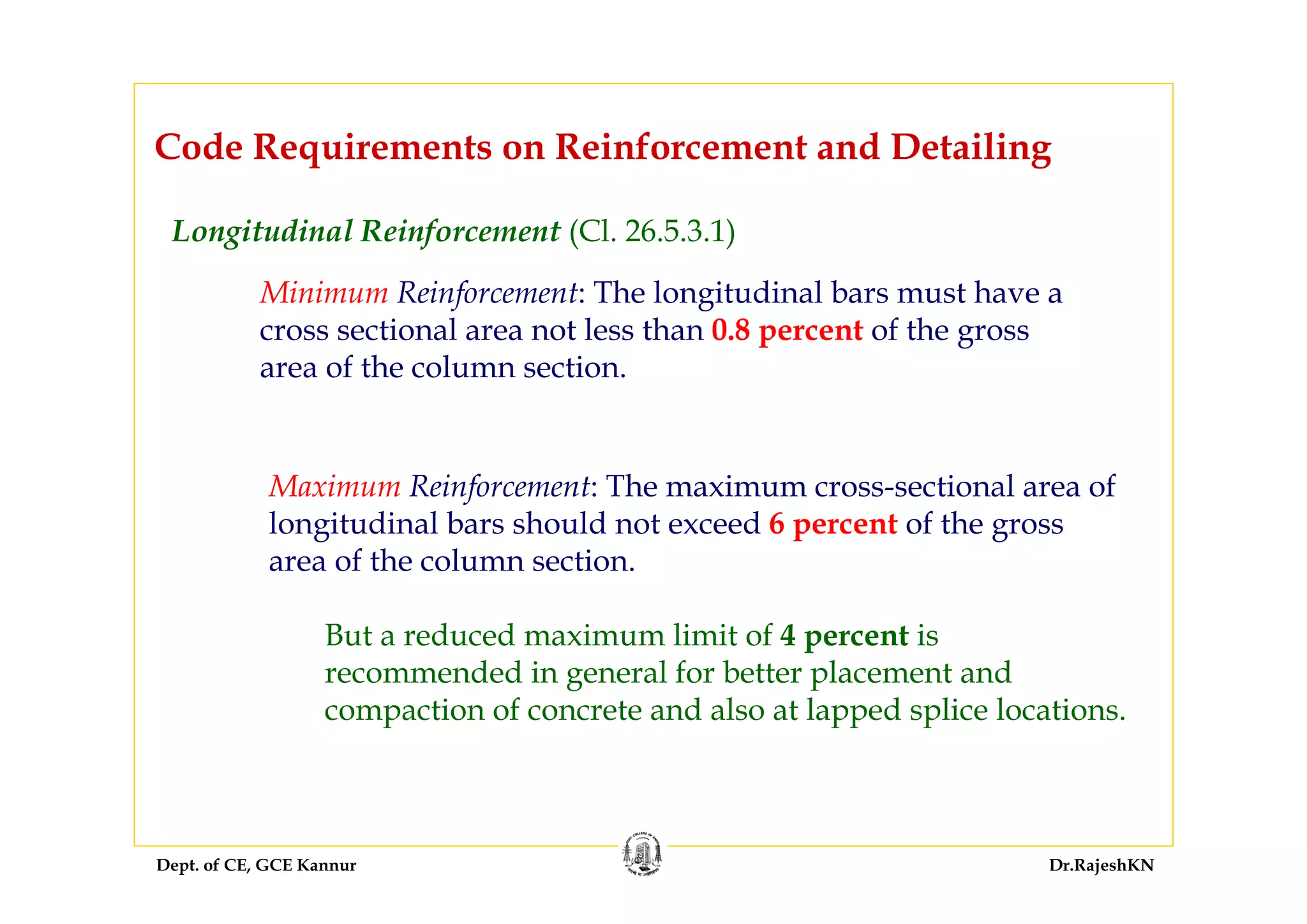 Dept. of CE, GCE Kannur Dr.RajeshKN
Code Requirements on Reinforcement and Detailing
Longitudinal Reinforcement (Cl. 26.5.3.1)
Minimum Reinforcement: The longitudinal bars must have a
cross sectional area not less than 0.8 percent of the gross
area of the column section.
Maximum Reinforcement: The maximum cross-sectional area of
longitudinal bars should not exceed 6 percent of the gross
area of the column section.
But a reduced maximum limit of 4 percent is
recommended in general for better placement and
compaction of concrete and also at lapped splice locations.
 