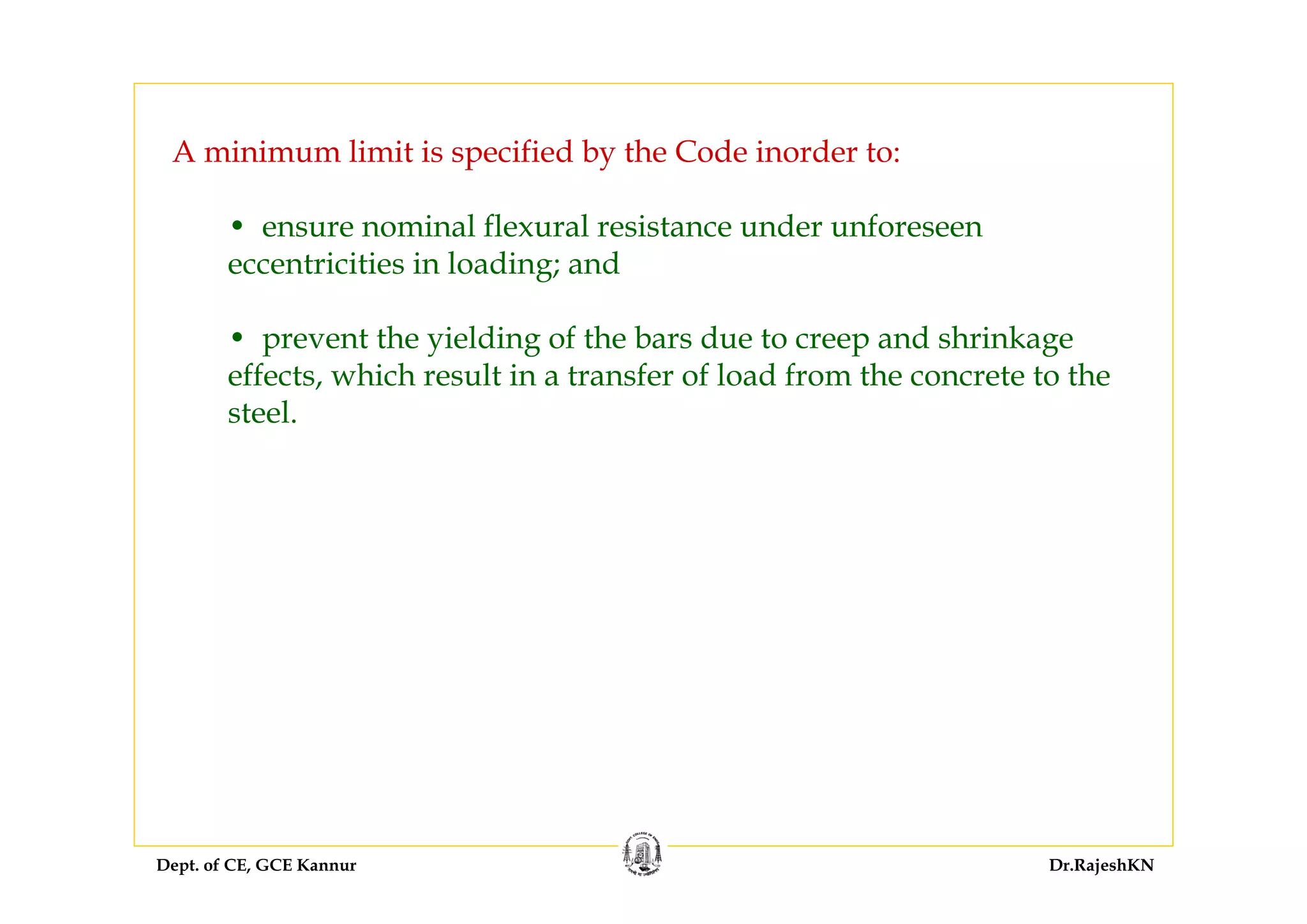 Dept. of CE, GCE Kannur Dr.RajeshKN
A minimum limit is specified by the Code inorder to:
• ensure nominal flexural resistance under unforeseen
eccentricities in loading; and
• prevent the yielding of the bars due to creep and shrinkage
effects, which result in a transfer of load from the concrete to the
steel.
 
