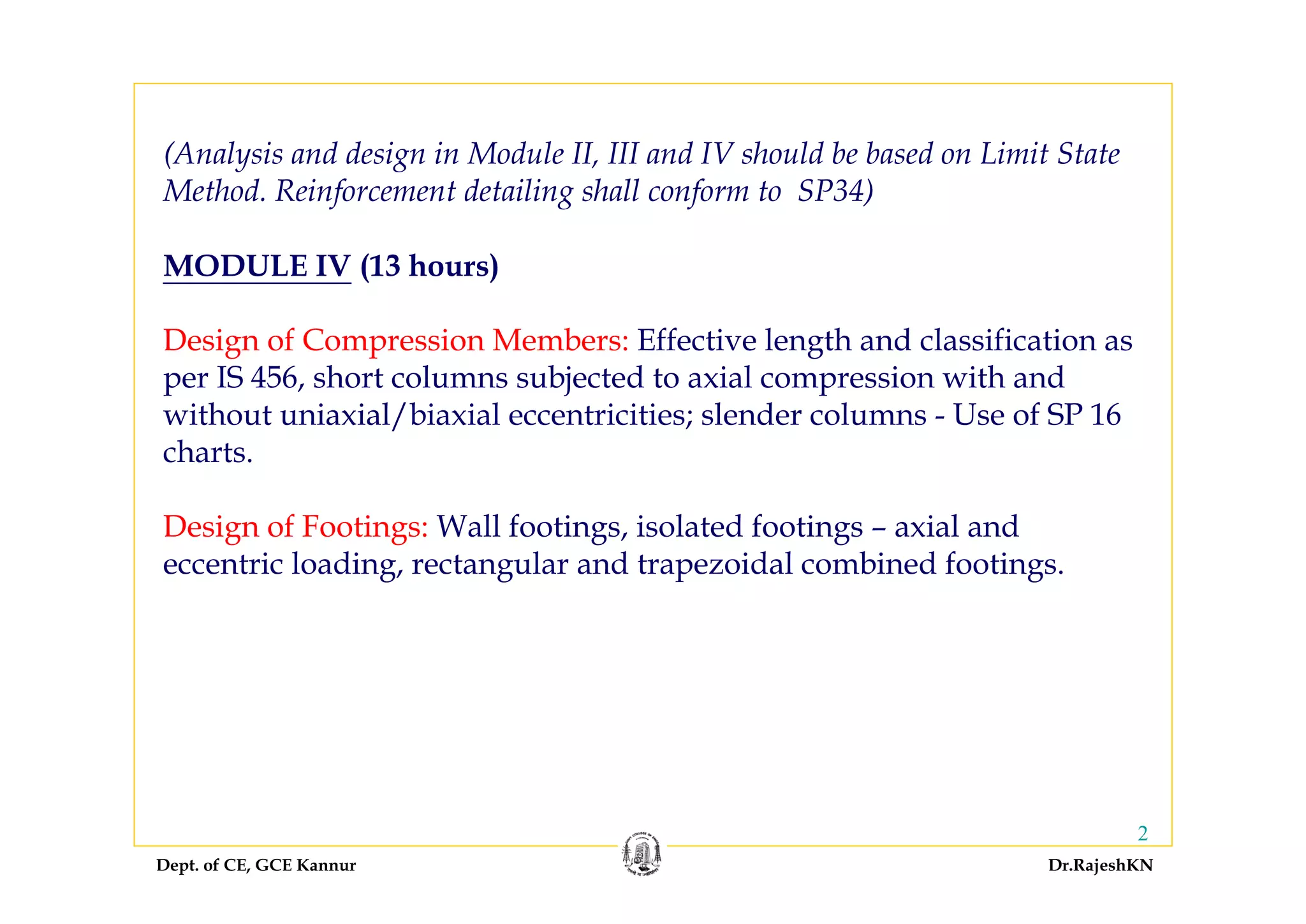 Dept. of CE, GCE Kannur Dr.RajeshKN
2
(Analysis and design in Module II, III and IV should be based on Limit State
Method. Reinforcement detailing shall conform to SP34)
MODULE IV (13 hours)
Design of Compression Members: Effective length and classification as
per IS 456, short columns subjected to axial compression with and
without uniaxial/biaxial eccentricities; slender columns - Use of SP 16
charts.
Design of Footings: Wall footings, isolated footings – axial and
eccentric loading, rectangular and trapezoidal combined footings.
 