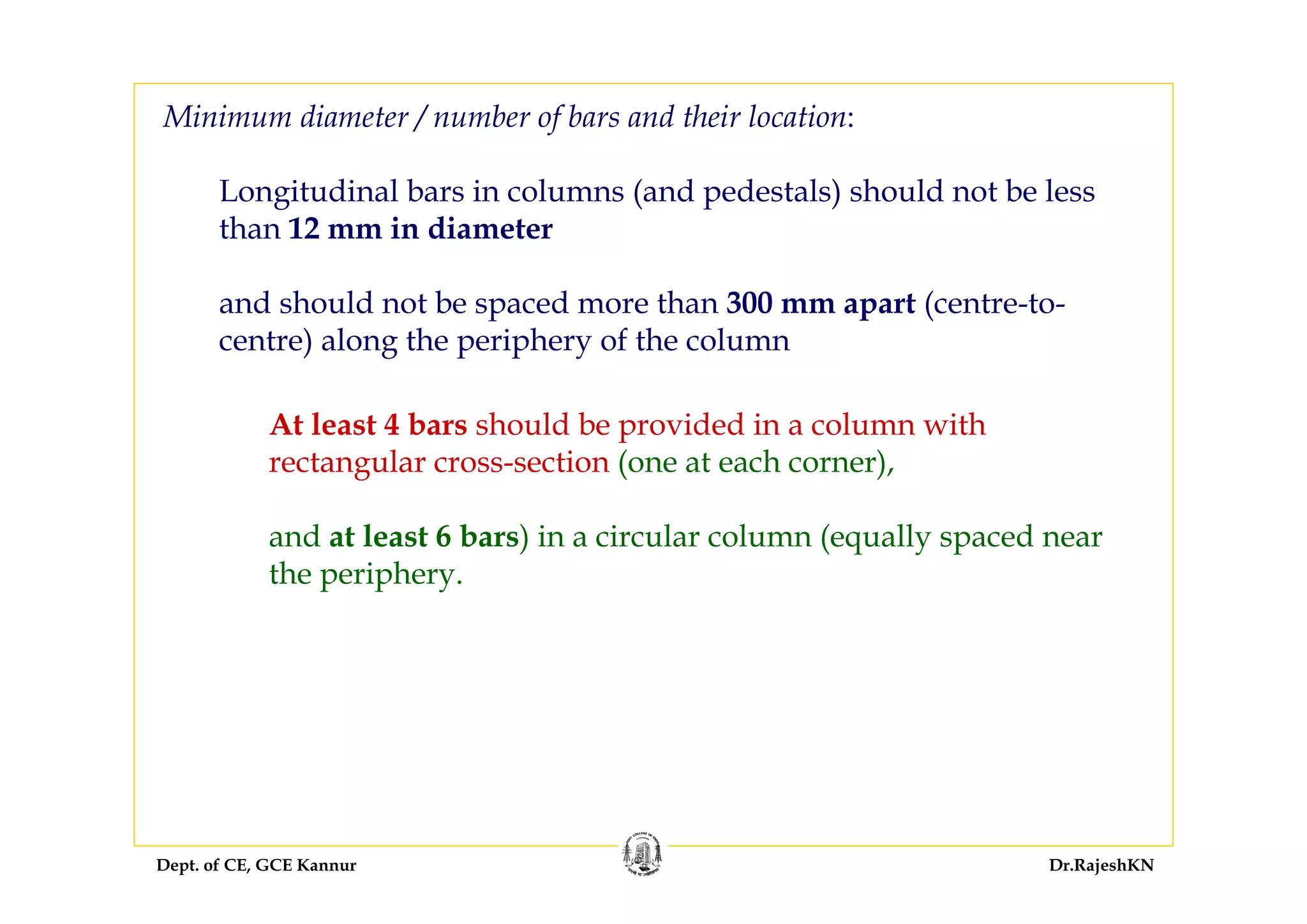 Dept. of CE, GCE Kannur Dr.RajeshKN
Minimum diameter / number of bars and their location:
Longitudinal bars in columns (and pedestals) should not be less
than 12 mm in diameter
and should not be spaced more than 300 mm apart (centre-to-
centre) along the periphery of the column
At least 4 bars should be provided in a column with
rectangular cross-section (one at each corner),
and at least 6 bars) in a circular column (equally spaced near
the periphery.
 
