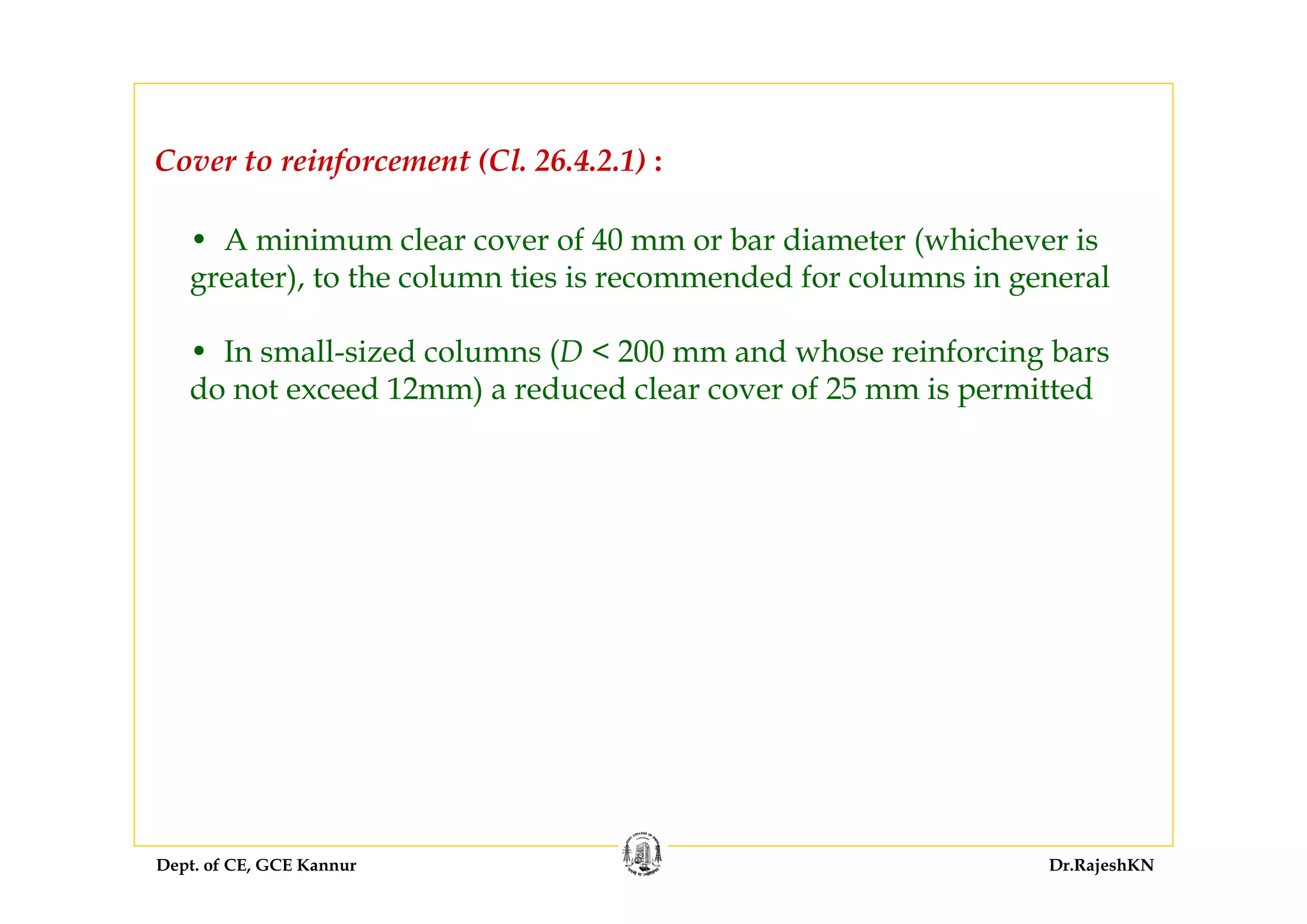Dept. of CE, GCE Kannur Dr.RajeshKN
• A minimum clear cover of 40 mm or bar diameter (whichever is
greater), to the column ties is recommended for columns in general
• In small-sized columns (D < 200 mm and whose reinforcing bars
do not exceed 12mm) a reduced clear cover of 25 mm is permitted
Cover to reinforcement (Cl. 26.4.2.1) :
 