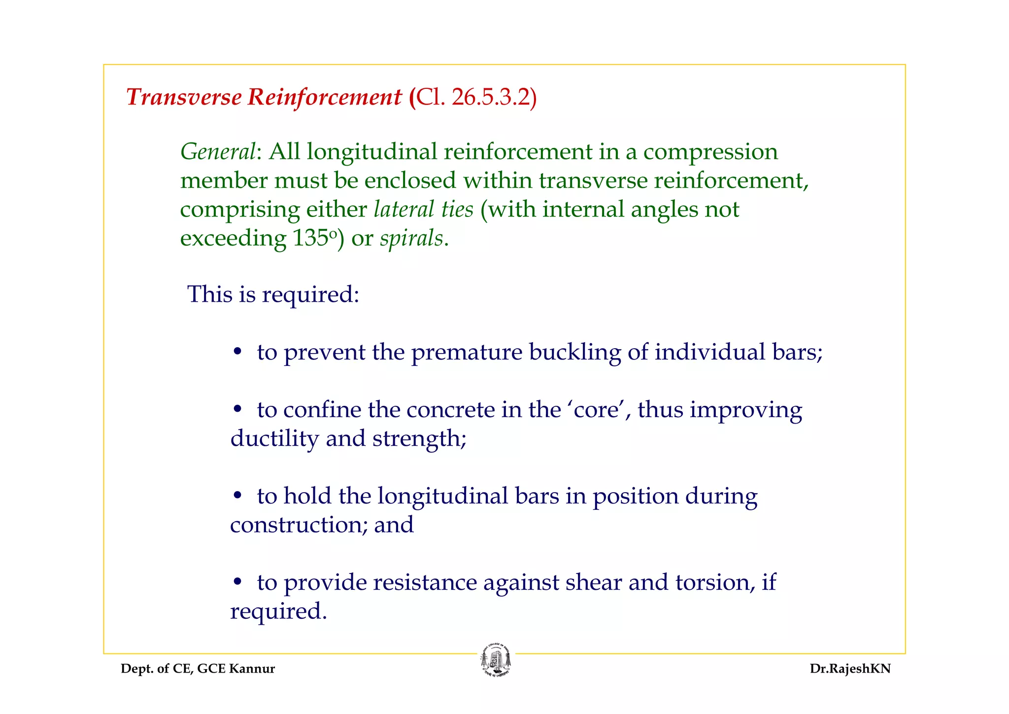 Dept. of CE, GCE Kannur Dr.RajeshKN
Transverse Reinforcement (Cl. 26.5.3.2)
General: All longitudinal reinforcement in a compression
member must be enclosed within transverse reinforcement,
comprising either lateral ties (with internal angles not
exceeding 135o) or spirals.
This is required:
• to prevent the premature buckling of individual bars;
• to confine the concrete in the ‘core’, thus improving
ductility and strength;
• to hold the longitudinal bars in position during
construction; and
• to provide resistance against shear and torsion, if
required.
 