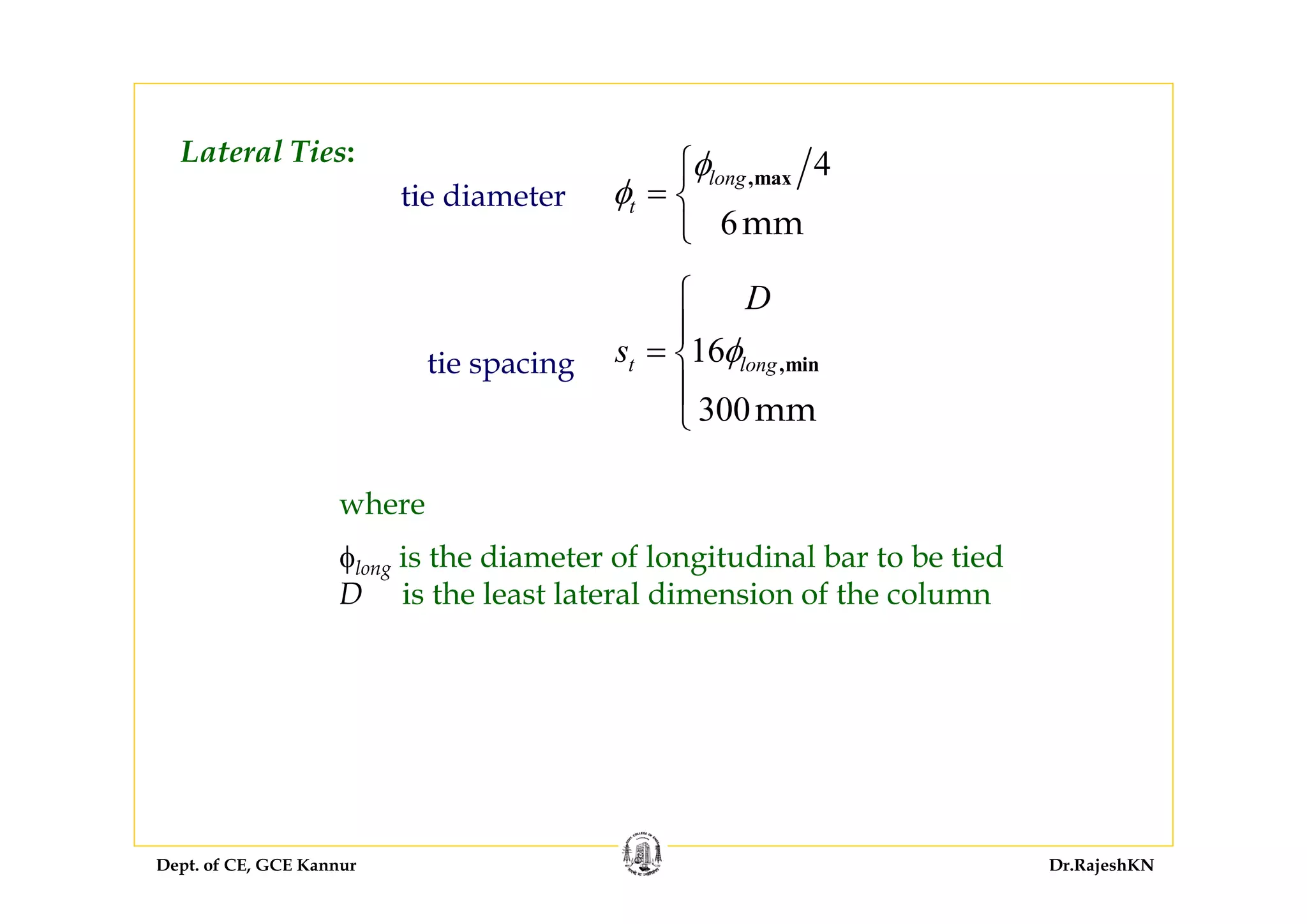 Dept. of CE, GCE Kannur Dr.RajeshKN
tie diameter
tie spacing
Lateral Ties:
φlong is the diameter of longitudinal bar to be tied
D is the least lateral dimension of the column
4
6mm
,maxlong
t
φ
φ
⎧
= ⎨
⎩
16
300mm
,mint long
D
s φ
⎧
⎪
= ⎨
⎪
⎩
where
 