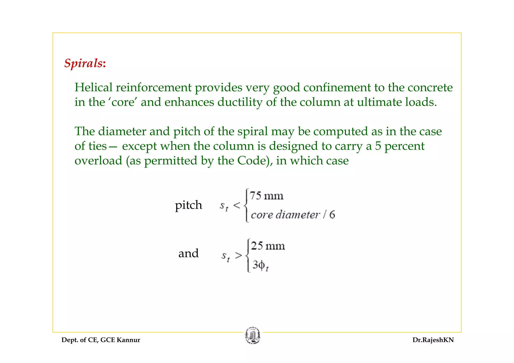 Dept. of CE, GCE Kannur Dr.RajeshKN
Helical reinforcement provides very good confinement to the concrete
in the ‘core’ and enhances ductility of the column at ultimate loads.
The diameter and pitch of the spiral may be computed as in the case
of ties— except when the column is designed to carry a 5 percent
overload (as permitted by the Code), in which case
pitch
and
Spirals:
 
