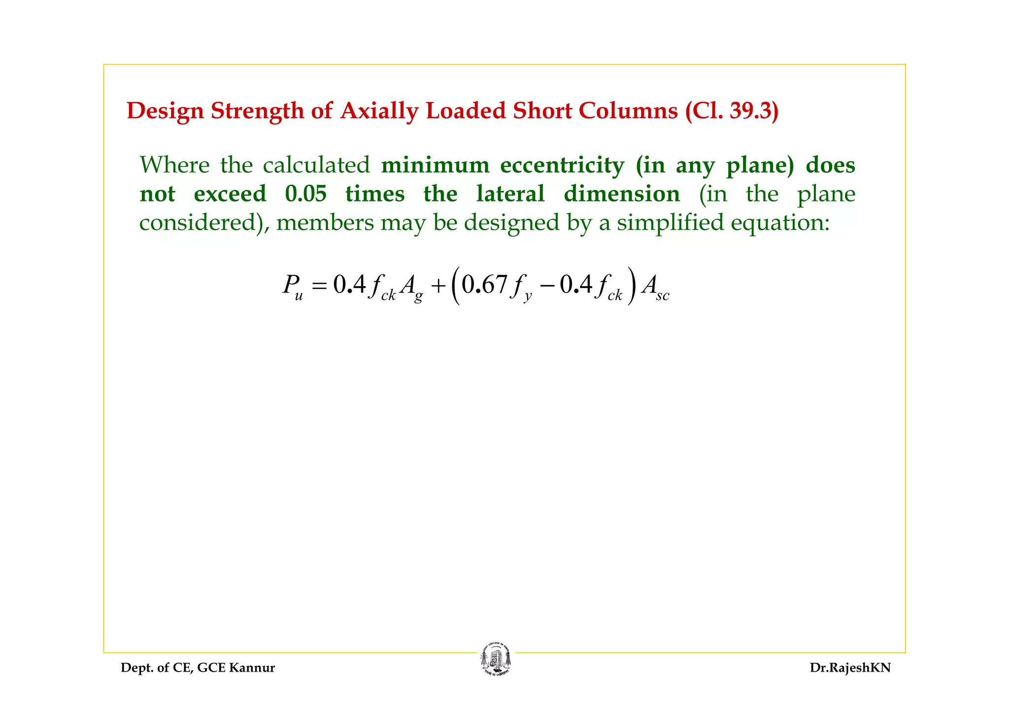 Dept. of CE, GCE Kannur Dr.RajeshKN
Design Strength of Axially Loaded Short Columns (Cl. 39.3)
Where the calculated minimum eccentricity (in any plane) does
not exceed 0.05 times the lateral dimension (in the plane
considered), members may be designed by a simplified equation:
( )0 4 0 67 0 4. . .u ck g y ck scP f A f f A= + −
 