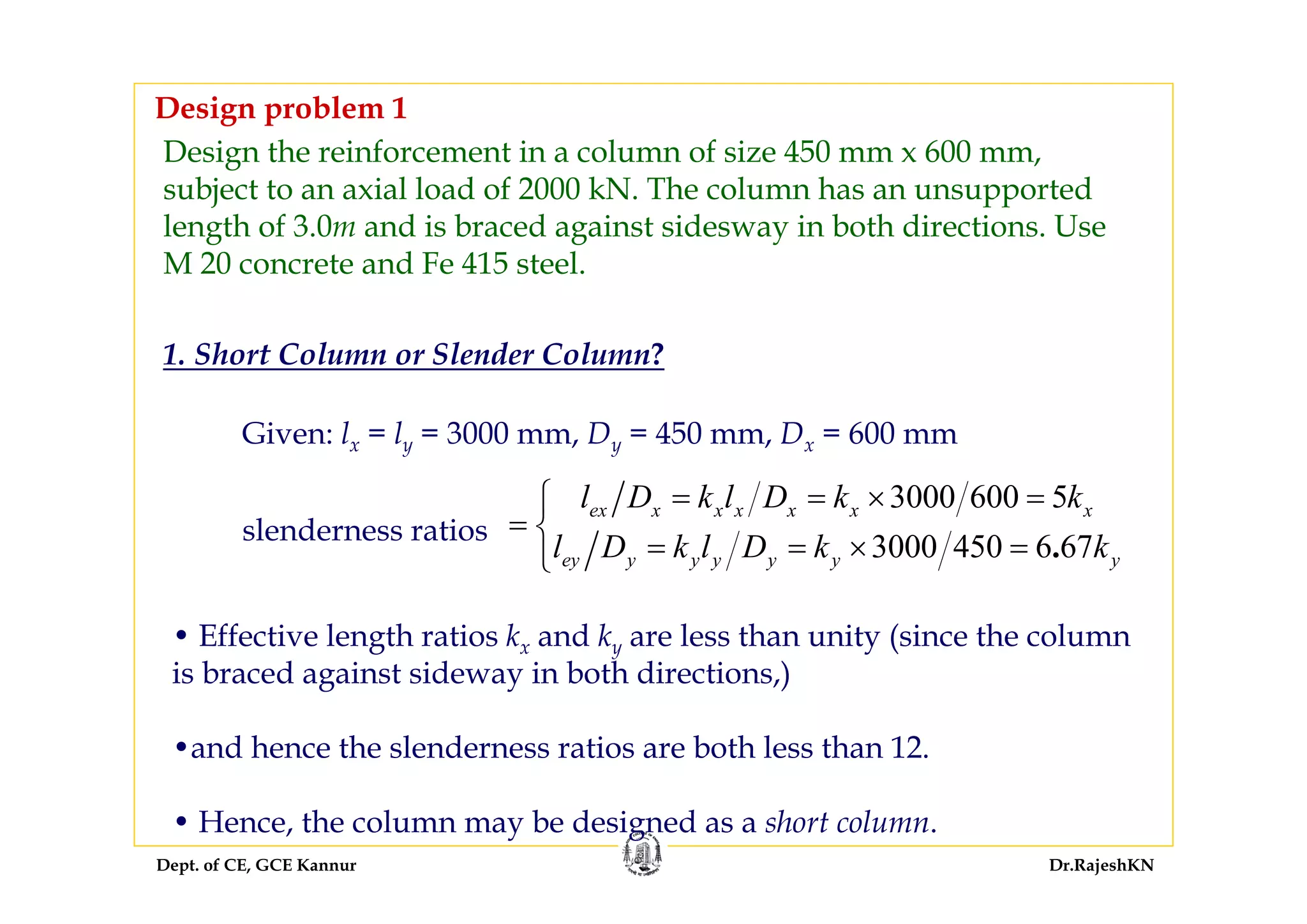 Dept. of CE, GCE Kannur Dr.RajeshKN
Design the reinforcement in a column of size 450 mm x 600 mm,
subject to an axial load of 2000 kN. The column has an unsupported
length of 3.0m and is braced against sidesway in both directions. Use
M 20 concrete and Fe 415 steel.
1. Short Column or Slender Column?
Given: lx = ly = 3000 mm, Dy = 450 mm, Dx = 600 mm
slenderness ratios
• Effective length ratios kx and ky are less than unity (since the column
is braced against sideway in both directions,)
•and hence the slenderness ratios are both less than 12.
• Hence, the column may be designed as a short column.
Design problem 1
3000 600 5
3000 450 6 67.
ex x x x x x x
ey y y y y y y
l D k l D k k
l D k l D k k
= = × =⎧
= ⎨
= = × =⎩
 