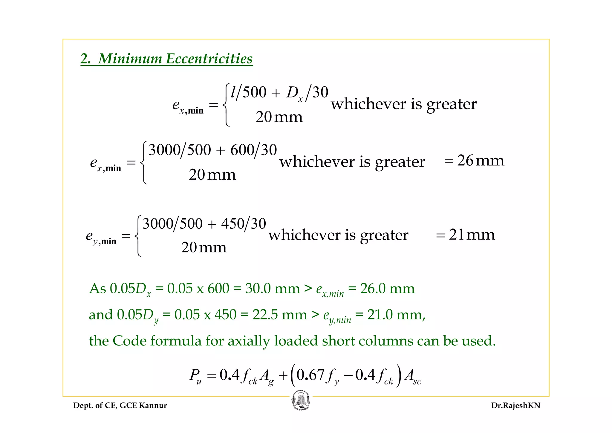 Dept. of CE, GCE Kannur Dr.RajeshKN
2. Minimum Eccentricities
500 30
20
whichever is greater
mm
,min
x
x
l D
e
+⎧
= ⎨
⎩
3000 500 450 30
20
whichever is greater
mm
,minye
+⎧
= ⎨
⎩
3000 500 600 30
20
whichever is greater
mm
,minxe
+⎧
= ⎨
⎩
26mm=
21mm=
As 0.05Dx = 0.05 x 600 = 30.0 mm > ex,min = 26.0 mm
and 0.05Dy = 0.05 x 450 = 22.5 mm > ey,min = 21.0 mm,
the Code formula for axially loaded short columns can be used.
( )0 4 0 67 0 4. . .u ck g y ck scP f A f f A= + −
 