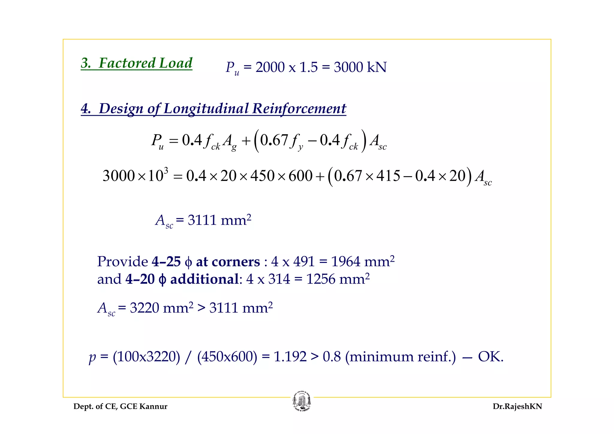 Dept. of CE, GCE Kannur Dr.RajeshKN
3. Factored Load Pu = 2000 x 1.5 = 3000 kN
4. Design of Longitudinal Reinforcement
( )3
3000 10 0 4 20 450 600 0 67 415 0 4 20. . . scA× = × × × + × − ×
Asc = 3111 mm2
Provide 4–25 ϕ at corners : 4 x 491 = 1964 mm2
and 4–20 ϕ additional: 4 x 314 = 1256 mm2
Asc = 3220 mm2 > 3111 mm2
p = (100x3220) / (450x600) = 1.192 > 0.8 (minimum reinf.) — OK.
( )0 4 0 67 0 4. . .u ck g y ck scP f A f f A= + −
 