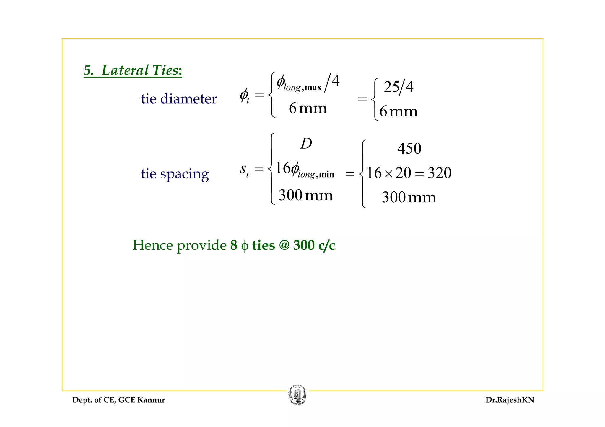 Dept. of CE, GCE Kannur Dr.RajeshKN
tie diameter
tie spacing
5. Lateral Ties:
4
6mm
,maxlong
t
φ
φ
⎧
= ⎨
⎩
16
300mm
,mint long
D
s φ
⎧
⎪
= ⎨
⎪
⎩
25 4
6mm
⎧
= ⎨
⎩
450
16 20 320
300mm
⎧
⎪
= × =⎨
⎪
⎩
Hence provide 8 φ ties @ 300 c/c
 