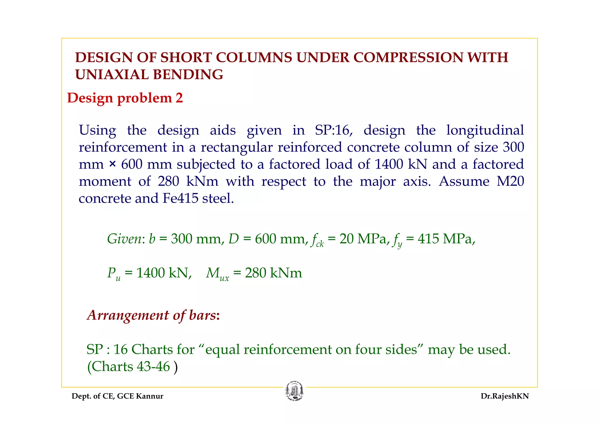 Dept. of CE, GCE Kannur Dr.RajeshKN
DESIGN OF SHORT COLUMNS UNDER COMPRESSION WITH
UNIAXIAL BENDING
Using the design aids given in SP:16, design the longitudinal
reinforcement in a rectangular reinforced concrete column of size 300
mm × 600 mm subjected to a factored load of 1400 kN and a factored
moment of 280 kNm with respect to the major axis. Assume M20
concrete and Fe415 steel.
Given: b = 300 mm, D = 600 mm, fck = 20 MPa, fy = 415 MPa,
Pu = 1400 kN, Mux = 280 kNm
Design problem 2
Arrangement of bars:
SP : 16 Charts for “equal reinforcement on four sides” may be used.
(Charts 43-46 )
 