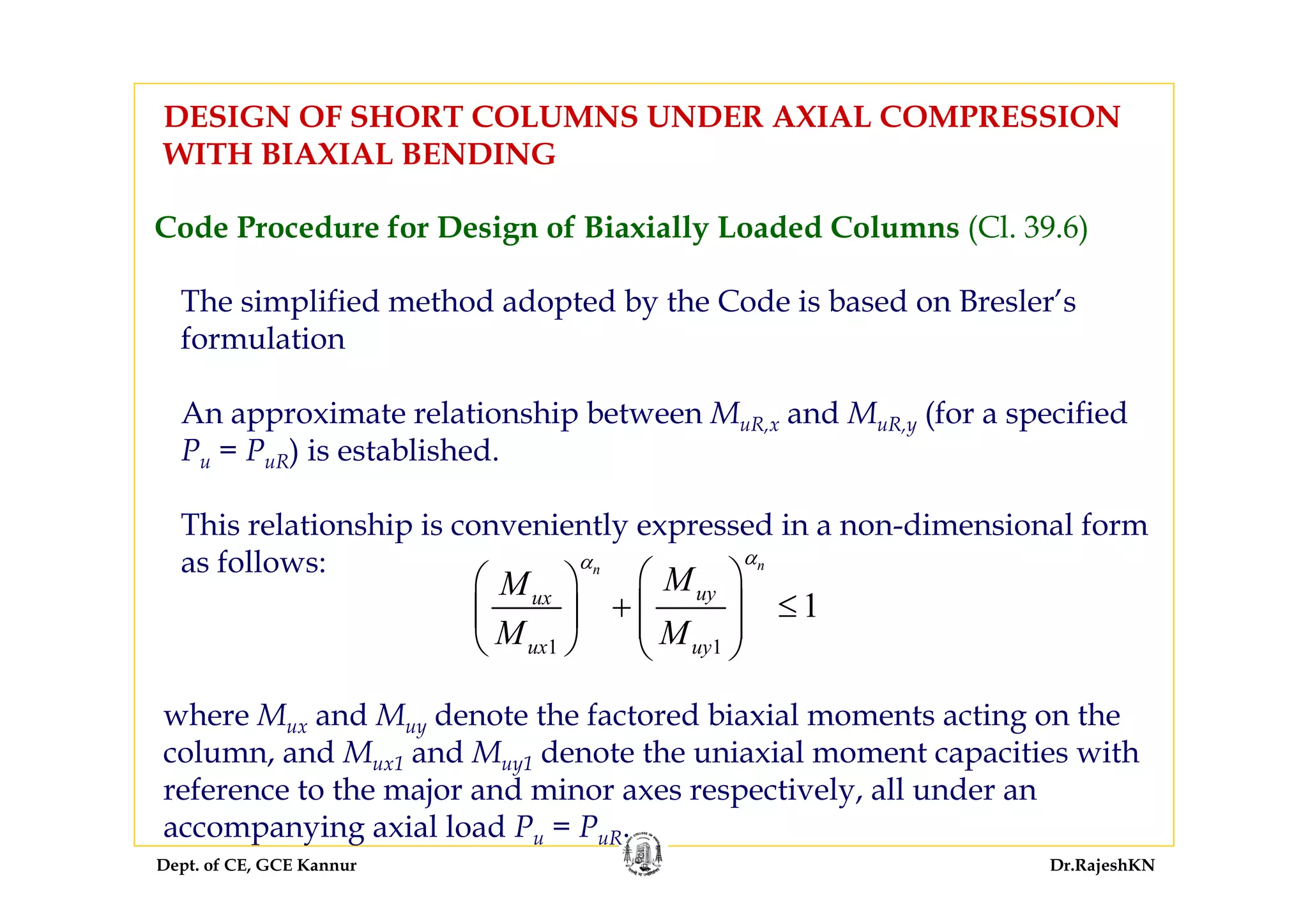 Dept. of CE, GCE Kannur Dr.RajeshKN
Code Procedure for Design of Biaxially Loaded Columns (Cl. 39.6)
DESIGN OF SHORT COLUMNS UNDER AXIAL COMPRESSION
WITH BIAXIAL BENDING
The simplified method adopted by the Code is based on Bresler’s
formulation
An approximate relationship between MuR,x and MuR,y (for a specified
Pu = PuR) is established.
This relationship is conveniently expressed in a non-dimensional form
as follows:
1 1
1
nn
uyux
ux uy
MM
M M
αα
⎛ ⎞⎛ ⎞
+ ≤⎜ ⎟⎜ ⎟ ⎜ ⎟
⎝ ⎠ ⎝ ⎠
where Mux and Muy denote the factored biaxial moments acting on the
column, and Mux1 and Muy1 denote the uniaxial moment capacities with
reference to the major and minor axes respectively, all under an
accompanying axial load Pu = PuR.
 