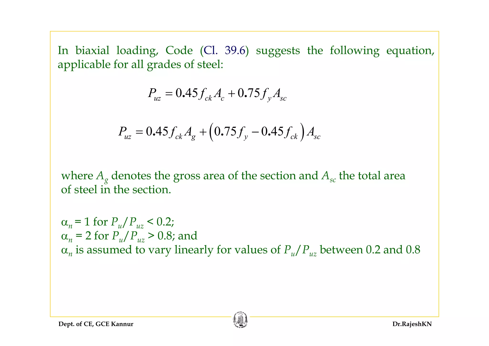 Dept. of CE, GCE Kannur Dr.RajeshKN
In biaxial loading, Code (Cl. 39.6) suggests the following equation,
applicable for all grades of steel:
0 45 0 75. .uz ck c y scP f A f A= +
where Ag denotes the gross area of the section and Asc the total area
of steel in the section.
αn = 1 for Pu/Puz < 0.2;
αn = 2 for Pu/Puz > 0.8; and
αn is assumed to vary linearly for values of Pu/Puz between 0.2 and 0.8
( )0 45 0 75 0 45. . .uz ck g y ck scP f A f f A= + −
 