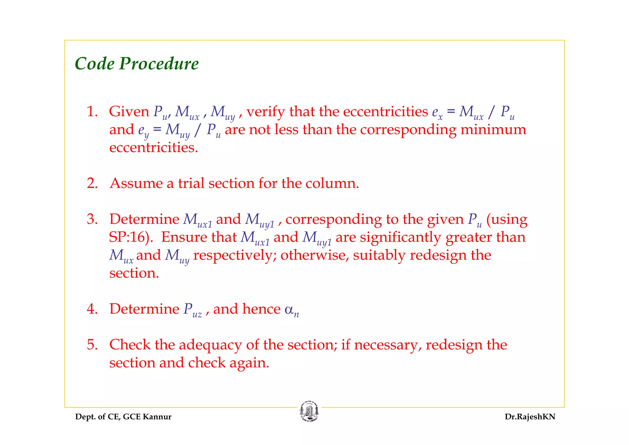 Dept. of CE, GCE Kannur Dr.RajeshKN
1. Given Pu, Mux , Muy , verify that the eccentricities ex = Mux / Pu
and ey = Muy / Pu are not less than the corresponding minimum
eccentricities.
2. Assume a trial section for the column.
3. Determine Mux1 and Muy1 , corresponding to the given Pu (using
SP:16). Ensure that Mux1 and Muy1 are significantly greater than
Mux and Muy respectively; otherwise, suitably redesign the
section.
4. Determine Puz , and hence αn
5. Check the adequacy of the section; if necessary, redesign the
section and check again.
Code Procedure
 