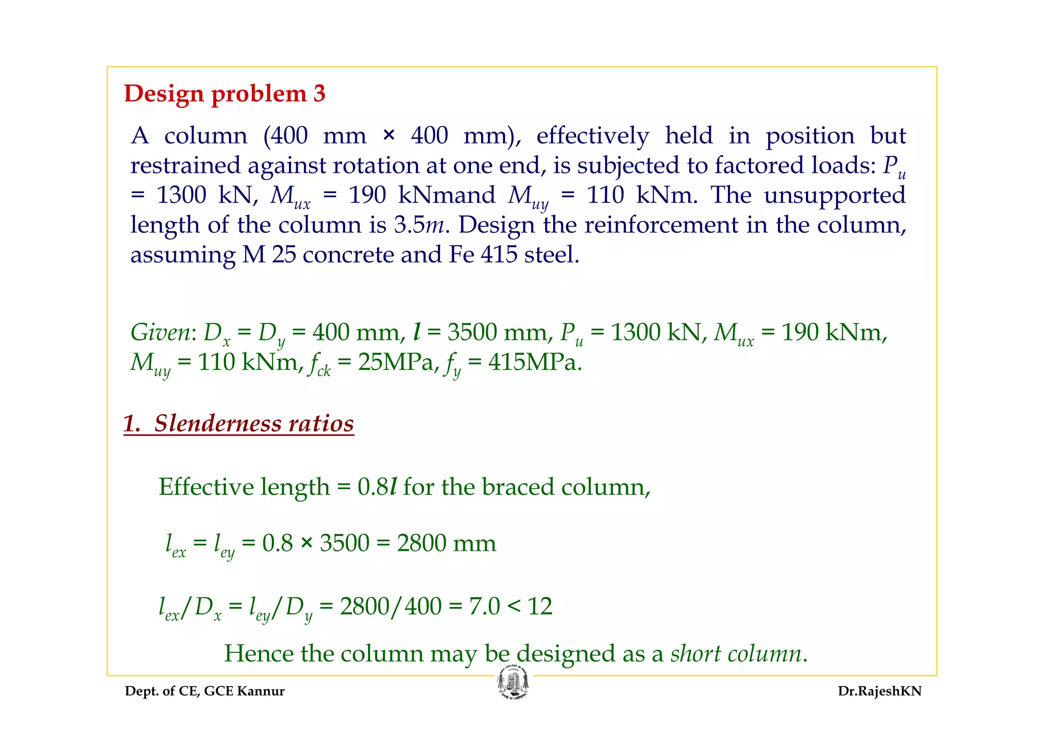 Dept. of CE, GCE Kannur Dr.RajeshKN
A column (400 mm × 400 mm), effectively held in position but
restrained against rotation at one end, is subjected to factored loads: Pu
= 1300 kN, Mux = 190 kNmand Muy = 110 kNm. The unsupported
length of the column is 3.5m. Design the reinforcement in the column,
assuming M 25 concrete and Fe 415 steel.
Design problem 3
Given: Dx = Dy = 400 mm, l = 3500 mm, Pu = 1300 kN, Mux = 190 kNm,
Muy = 110 kNm, fck = 25MPa, fy = 415MPa.
1. Slenderness ratios
Effective length = 0.8l for the braced column,
lex = ley = 0.8 × 3500 = 2800 mm
lex/Dx = ley/Dy = 2800/400 = 7.0 < 12
Hence the column may be designed as a short column.
 
