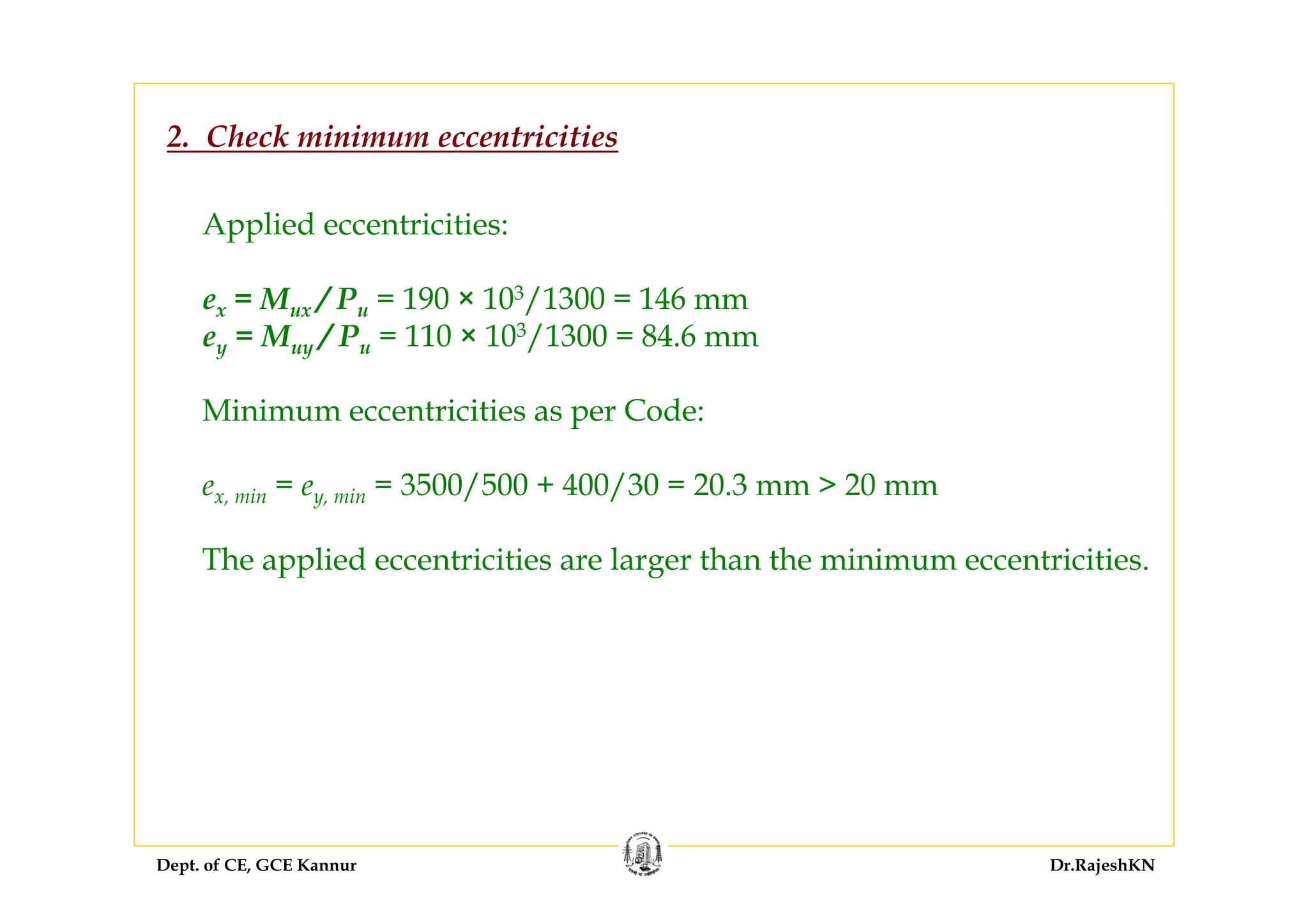 Dept. of CE, GCE Kannur Dr.RajeshKN
2. Check minimum eccentricities
Applied eccentricities:
ex = Mux / Pu = 190 × 103/1300 = 146 mm
ey = Muy / Pu = 110 × 103/1300 = 84.6 mm
Minimum eccentricities as per Code:
ex, min = ey, min = 3500/500 + 400/30 = 20.3 mm > 20 mm
The applied eccentricities are larger than the minimum eccentricities.
 