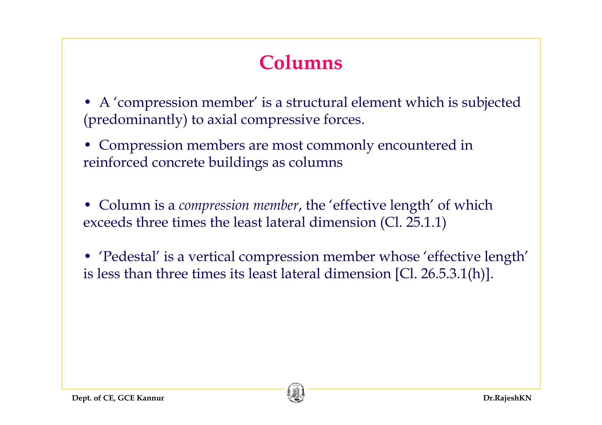 Dept. of CE, GCE Kannur Dr.RajeshKN
Columns
• A ‘compression member’ is a structural element which is subjected
(predominantly) to axial compressive forces.
• Compression members are most commonly encountered in
reinforced concrete buildings as columns
• Column is a compression member, the ‘effective length’ of which
exceeds three times the least lateral dimension (Cl. 25.1.1)
• ‘Pedestal’ is a vertical compression member whose ‘effective length’
is less than three times its least lateral dimension [Cl. 26.5.3.1(h)].
 