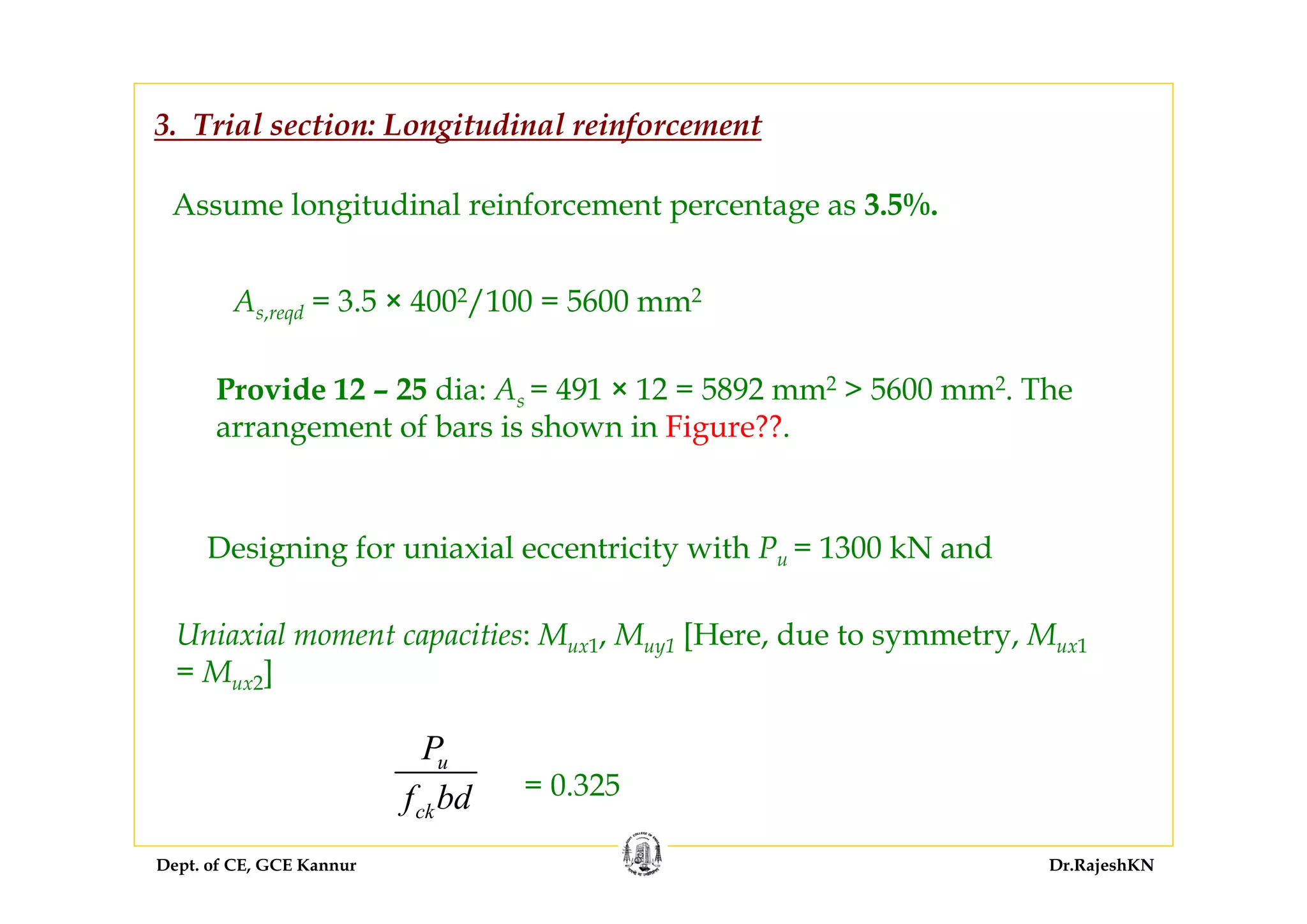 Dept. of CE, GCE Kannur Dr.RajeshKN
Assume longitudinal reinforcement percentage as 3.5%.
Designing for uniaxial eccentricity with Pu = 1300 kN and
3. Trial section: Longitudinal reinforcement
As,reqd = 3.5 × 4002/100 = 5600 mm2
Provide 12 – 25 dia: As = 491 × 12 = 5892 mm2 > 5600 mm2. The
arrangement of bars is shown in Figure??.
Uniaxial moment capacities: Mux1, Muy1 [Here, due to symmetry, Mux1
= Mux2]
= 0.325
u
ck
P
f bd
 
