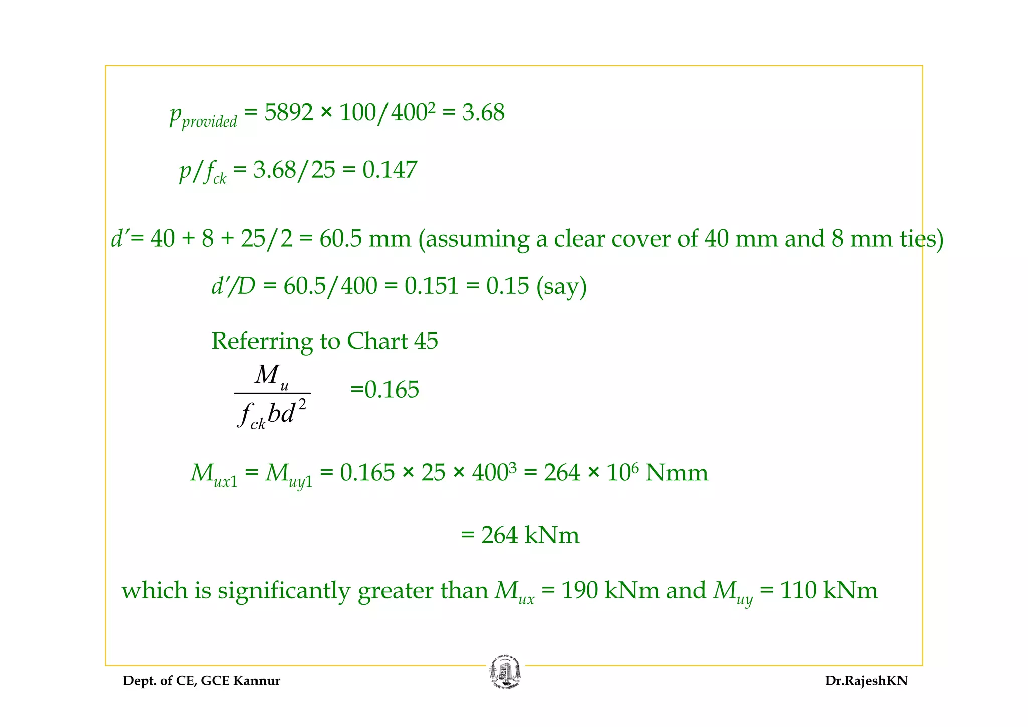 Dept. of CE, GCE Kannur Dr.RajeshKN
pprovided = 5892 × 100/4002 = 3.68
p/fck = 3.68/25 = 0.147
d’= 40 + 8 + 25/2 = 60.5 mm (assuming a clear cover of 40 mm and 8 mm ties)
d’/D = 60.5/400 = 0.151 = 0.15 (say)
Referring to Chart 45
2
u
ck
M
f bd
=0.165
Mux1 = Muy1 = 0.165 × 25 × 4003 = 264 × 106 Nmm
= 264 kNm
which is significantly greater than Mux = 190 kNm and Muy = 110 kNm
 