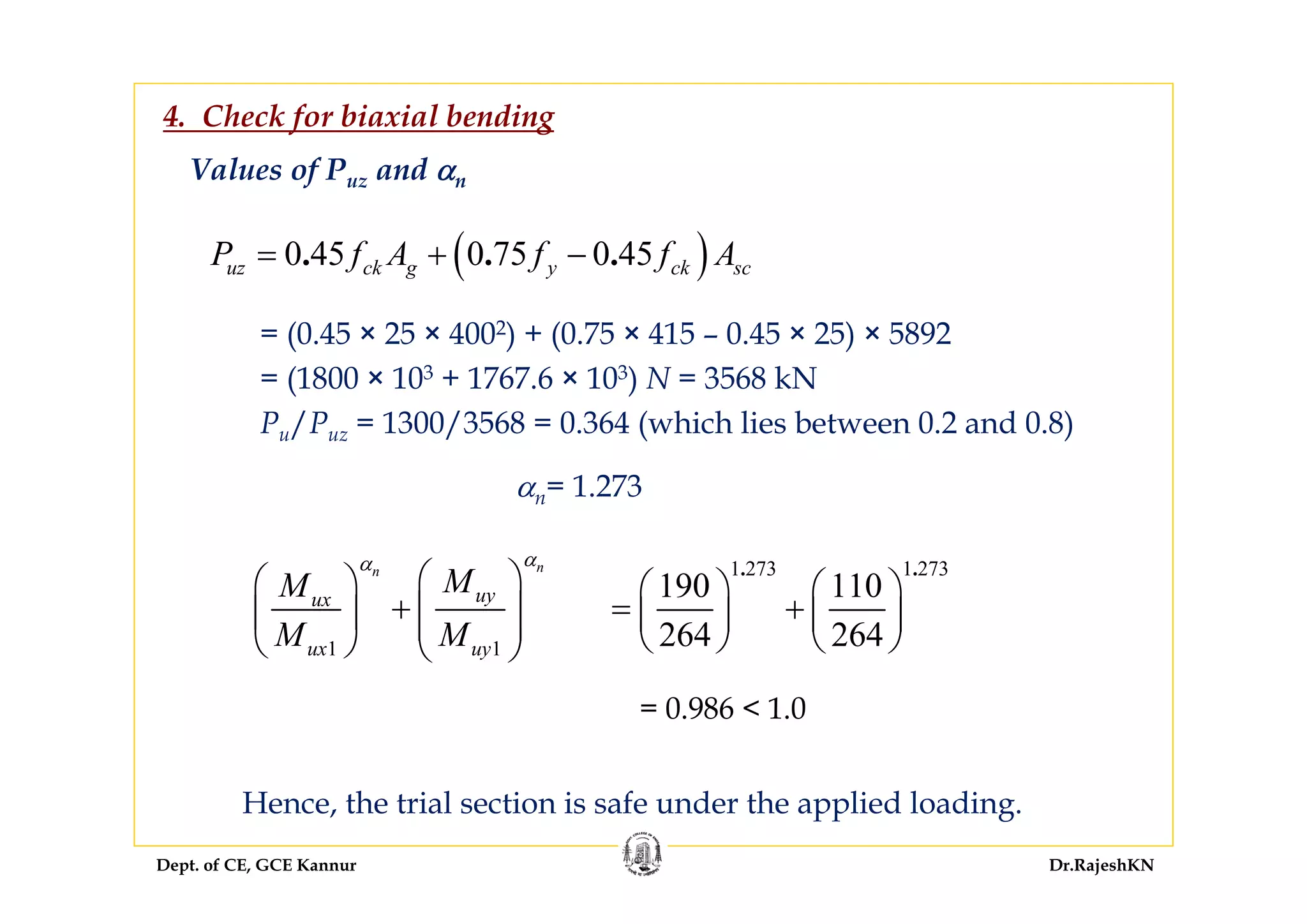 Dept. of CE, GCE Kannur Dr.RajeshKN
Values of Puz and αn
= (0.45 × 25 × 4002) + (0.75 × 415 – 0.45 × 25) × 5892
= (1800 × 103 + 1767.6 × 103) N = 3568 kN
Pu/Puz = 1300/3568 = 0.364 (which lies between 0.2 and 0.8)
( )0 45 0 75 0 45. . .uz ck g y ck scP f A f f A= + −
αn= 1.273
1 1
nn
uyux
ux uy
MM
M M
αα
⎛ ⎞⎛ ⎞
+ ⎜ ⎟⎜ ⎟ ⎜ ⎟
⎝ ⎠ ⎝ ⎠
1 273 1 273
190 110
264 264
. .
⎛ ⎞ ⎛ ⎞
= +⎜ ⎟ ⎜ ⎟
⎝ ⎠ ⎝ ⎠
= 0.986 < 1.0
Hence, the trial section is safe under the applied loading.
4. Check for biaxial bending
 