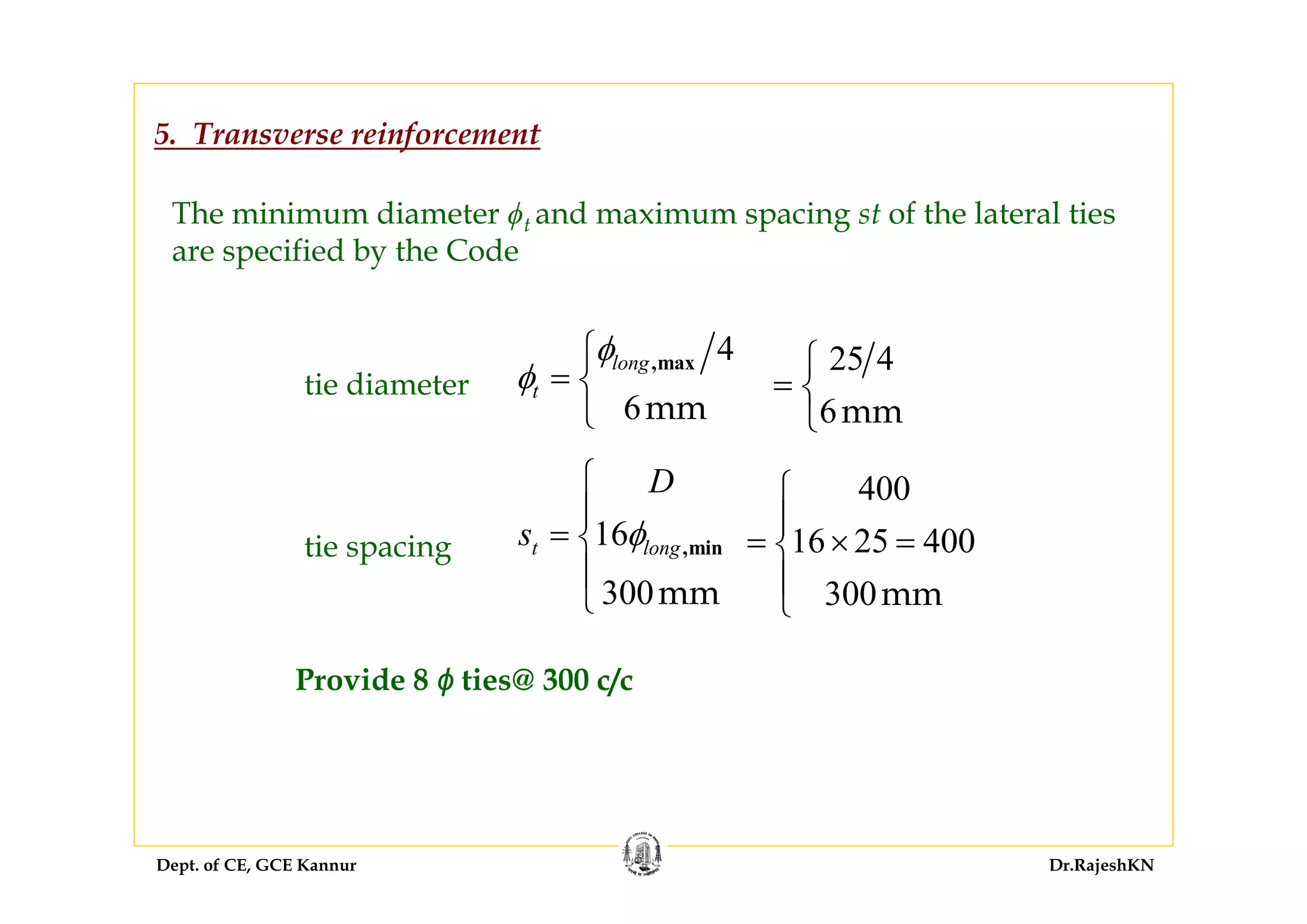 Dept. of CE, GCE Kannur Dr.RajeshKN
5. Transverse reinforcement
The minimum diameter ϕt and maximum spacing st of the lateral ties
are specified by the Code
tie diameter
tie spacing
4
6mm
,maxlong
t
φ
φ
⎧
= ⎨
⎩
16
300mm
,mint long
D
s φ
⎧
⎪
= ⎨
⎪
⎩
25 4
6mm
⎧
= ⎨
⎩
400
16 25 400
300mm
⎧
⎪
= × =⎨
⎪
⎩
Provide 8 ϕ ties@ 300 c/c
 