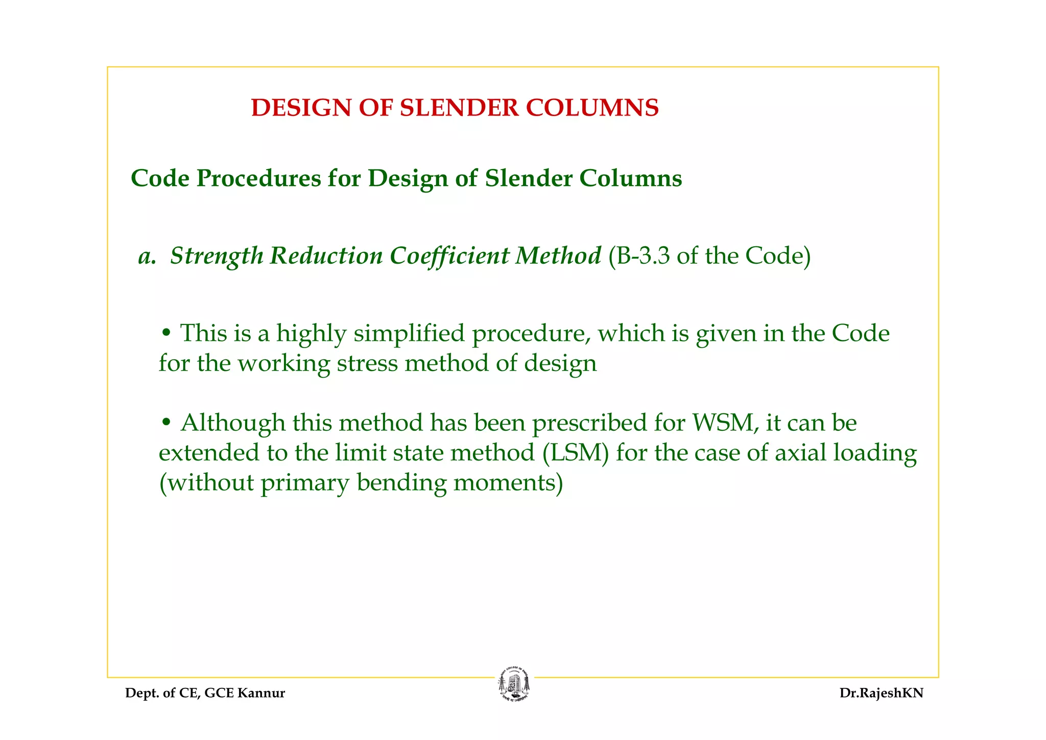 Dept. of CE, GCE Kannur Dr.RajeshKN
DESIGN OF SLENDER COLUMNS
Code Procedures for Design of Slender Columns
a. Strength Reduction Coefficient Method (B-3.3 of the Code)
• This is a highly simplified procedure, which is given in the Code
for the working stress method of design
• Although this method has been prescribed for WSM, it can be
extended to the limit state method (LSM) for the case of axial loading
(without primary bending moments)
 
