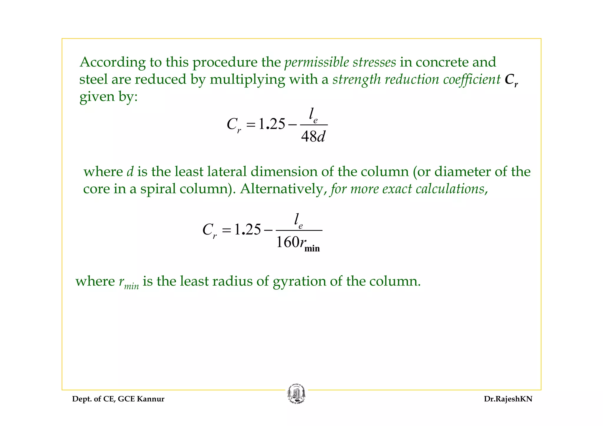 Dept. of CE, GCE Kannur Dr.RajeshKN
where d is the least lateral dimension of the column (or diameter of the
core in a spiral column). Alternatively, for more exact calculations,
1 25
160 min
. e
r
l
C
r
= −
where rmin is the least radius of gyration of the column.
According to this procedure the permissible stresses in concrete and
steel are reduced by multiplying with a strength reduction coefficient Cr
given by:
1 25
48
. e
r
l
C
d
= −
 