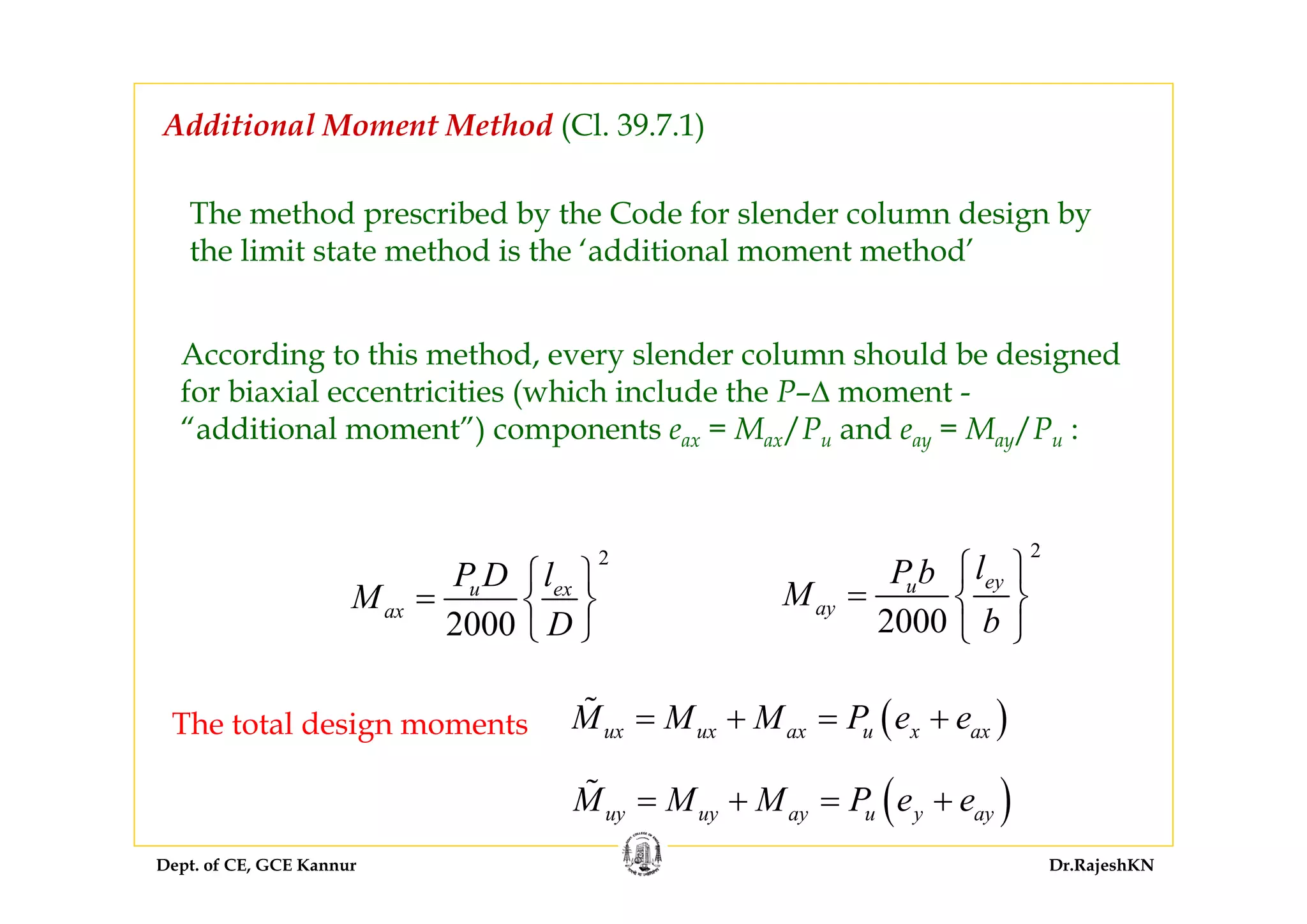 Dept. of CE, GCE Kannur Dr.RajeshKN
Additional Moment Method (Cl. 39.7.1)
The method prescribed by the Code for slender column design by
the limit state method is the ‘additional moment method’
According to this method, every slender column should be designed
for biaxial eccentricities (which include the P–∆ moment -
“additional moment”) components eax = Max/Pu and eay = May/Pu :
2
2000
u ex
ax
P D l
M
D
⎧ ⎫
= ⎨ ⎬
⎩ ⎭
2
2000
eyu
ay
lP b
M
b
⎧ ⎫
= ⎨ ⎬
⎩ ⎭
The total design moments ( )ux ux ax u x axM M M P e e= + = +
( )uy uy ay u y ayM M M P e e= + = +
 