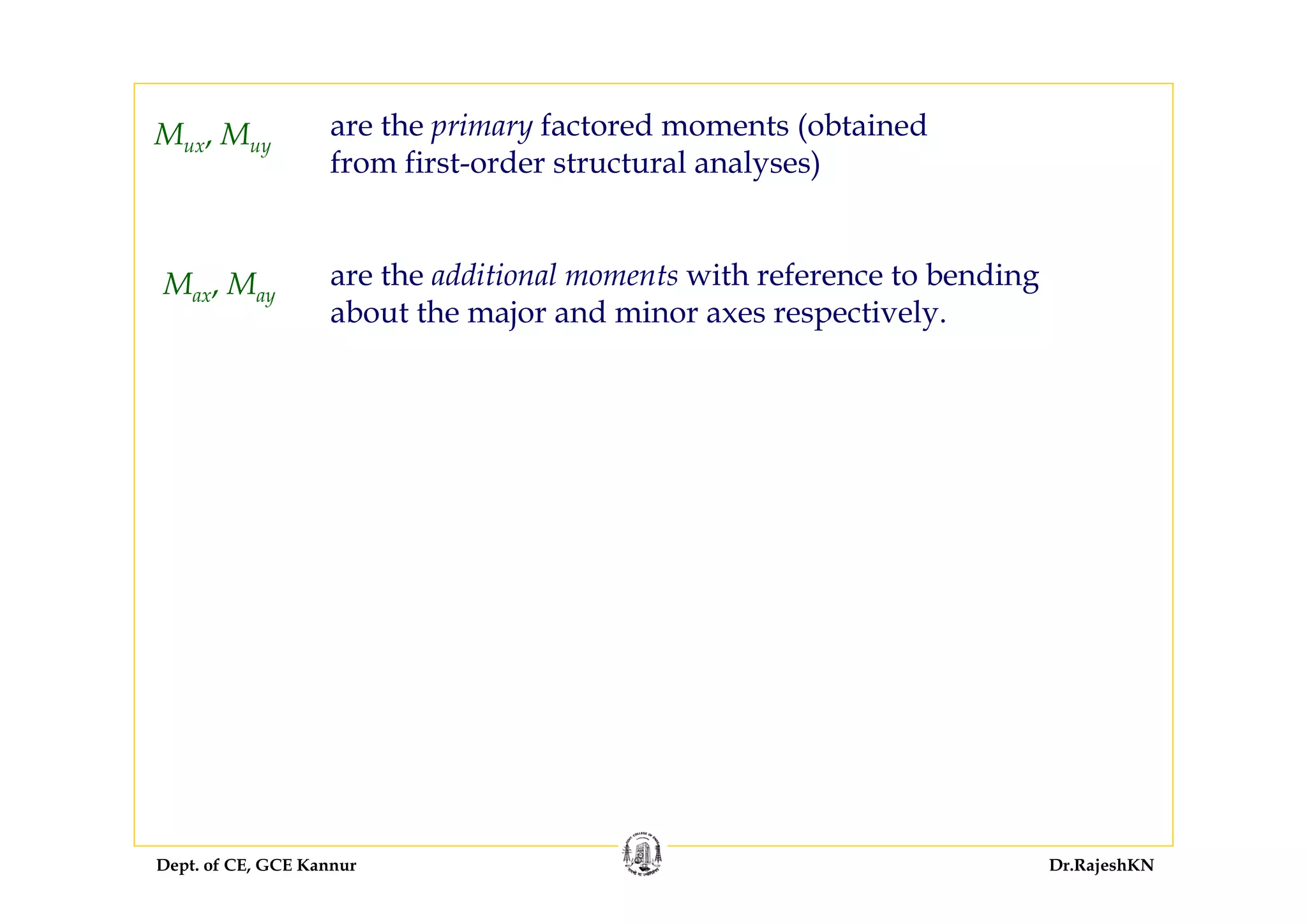 Dept. of CE, GCE Kannur Dr.RajeshKN
Mux, Muy
are the primary factored moments (obtained
from first-order structural analyses)
are the additional moments with reference to bending
about the major and minor axes respectively.
Max, May
 