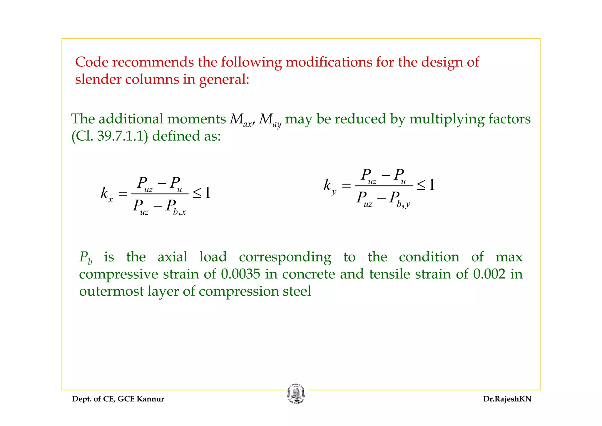 Dept. of CE, GCE Kannur Dr.RajeshKN
1
,
uz u
x
uz b x
P P
k
P P
−
= ≤
−
Pb is the axial load corresponding to the condition of max
compressive strain of 0.0035 in concrete and tensile strain of 0.002 in
outermost layer of compression steel
The additional moments Max, May may be reduced by multiplying factors
(Cl. 39.7.1.1) defined as:
1
,
uz u
y
uz b y
P P
k
P P
−
= ≤
−
Code recommends the following modifications for the design of
slender columns in general:
 