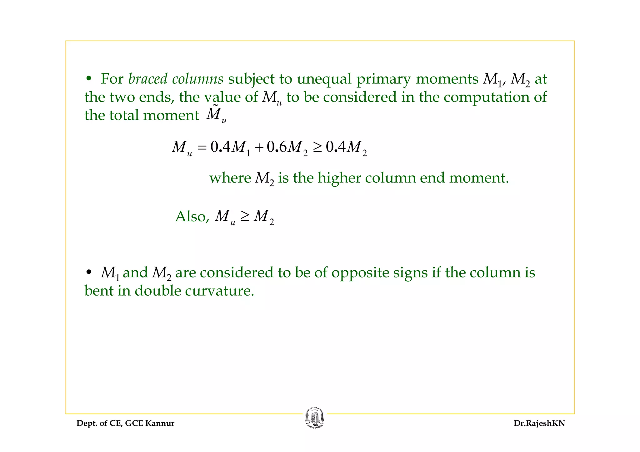 Dept. of CE, GCE Kannur Dr.RajeshKN
• For braced columns subject to unequal primary moments M1, M2 at
the two ends, the value of Mu to be considered in the computation of
the total moment uM
1 2 20 4 0 6 0 4. . .uM M M M= + ≥
2uM M≥
where M2 is the higher column end moment.
Also,
• M1 and M2 are considered to be of opposite signs if the column is
bent in double curvature.
 