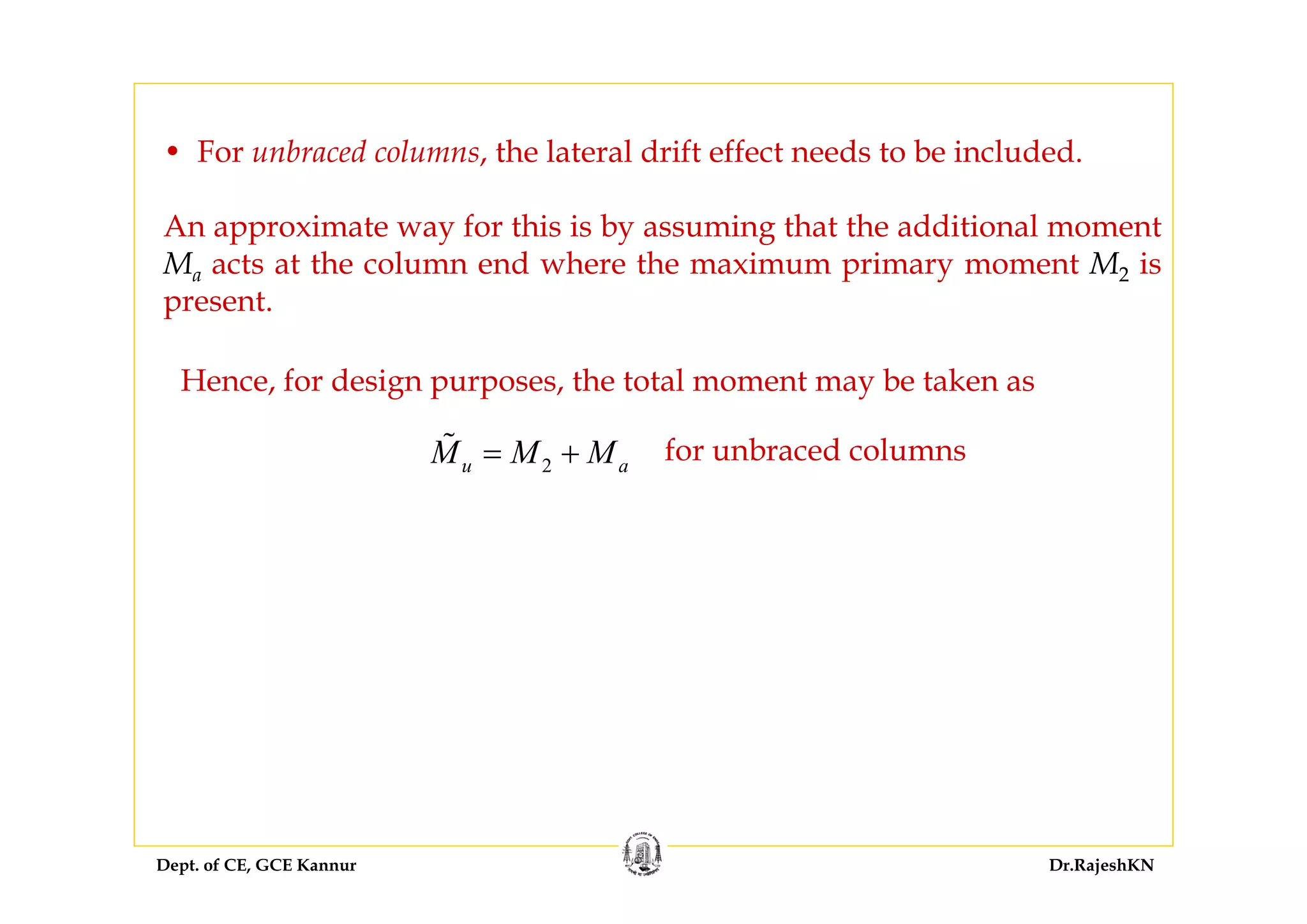 Dept. of CE, GCE Kannur Dr.RajeshKN
Hence, for design purposes, the total moment may be taken as
2u aM M M= + for unbraced columns
• For unbraced columns, the lateral drift effect needs to be included.
An approximate way for this is by assuming that the additional moment
Ma acts at the column end where the maximum primary moment M2 is
present.
 