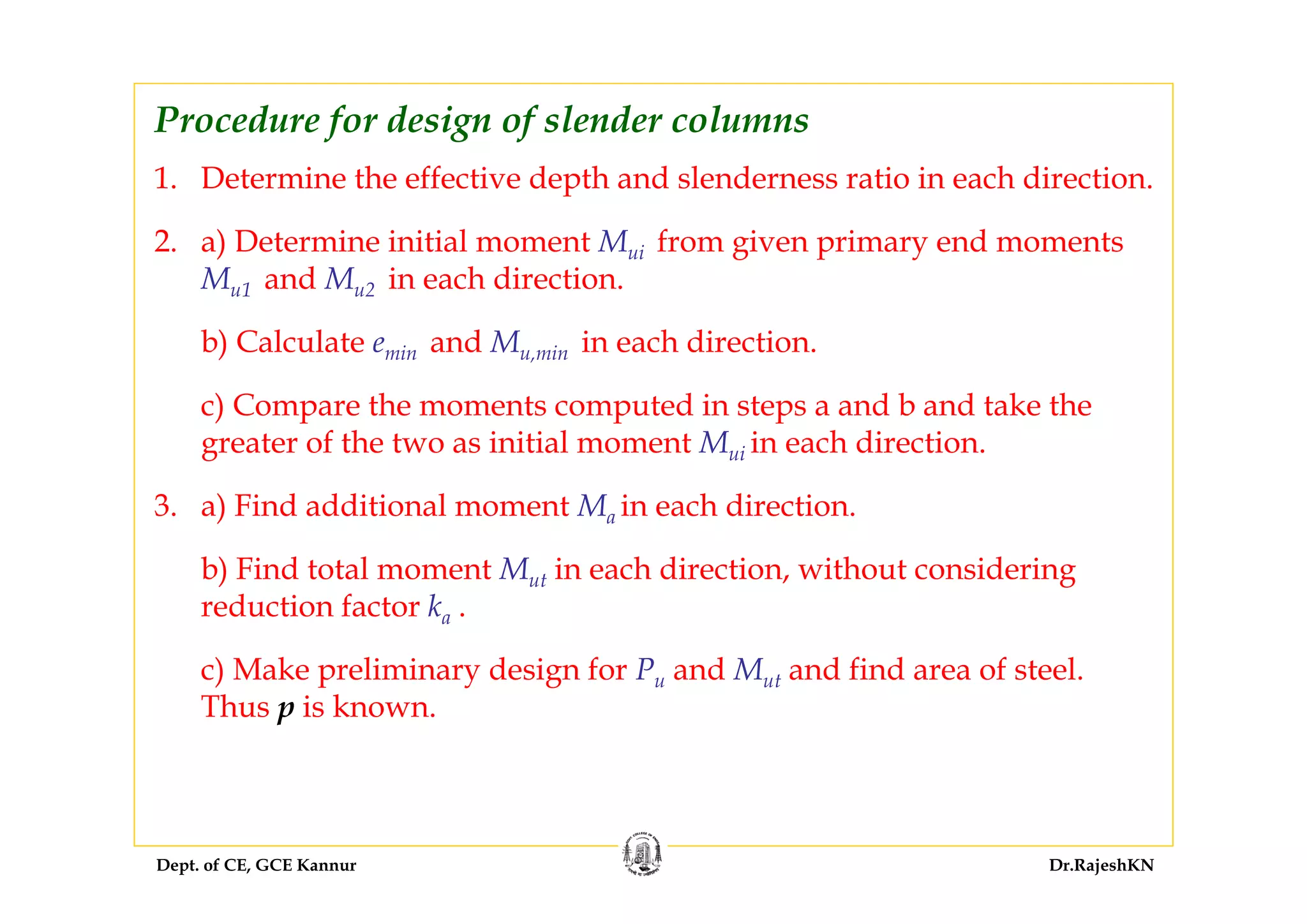 Dept. of CE, GCE Kannur Dr.RajeshKN
1. Determine the effective depth and slenderness ratio in each direction.
2. a) Determine initial moment Mui from given primary end moments
Mu1 and Mu2 in each direction.
b) Calculate emin and Mu,min in each direction.
c) Compare the moments computed in steps a and b and take the
greater of the two as initial moment Mui in each direction.
3. a) Find additional moment Ma in each direction.
b) Find total moment Mut in each direction, without considering
reduction factor ka .
c) Make preliminary design for Pu and Mut and find area of steel.
Thus p is known.
Procedure for design of slender columns
 